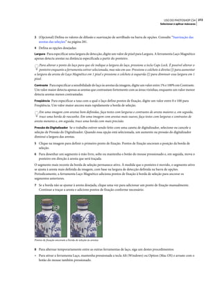 272USO DO PHOTOSHOP CS4
Selecionar e aplicar máscaras
3 (Opcional) Defina os valores de difusão e suavização de serrilhado na barra de opções. Consulte “Suavização das
arestas das seleções” na página 281.
4 Defina as opções desejadas:
Largura Para especificar uma largura de detecção, digite um valor de pixel para Largura. A ferramenta Laço Magnético
apenas detecta arestas na distância especificada a partir do ponteiro.
Para alterar o ponto do laço para que ele indique a largura do laço, pressione a tecla Caps Lock. É possível alterar o
ponteiro enquanto a ferramenta estiver selecionada, mas não em uso. Pressione o colchete à direita (]) para aumentar
a largura da aresta do Laço Magnético em 1 pixel e pressione o colchete à esquerda ([) para diminuir essa largura em 1
pixel.
Contraste Para especificar a sensibilidade do laço às arestas da imagem, digite um valor entre 1% e 100% em Contraste.
Um valor maior detecta apenas as arestas que contrastam fortemente com as áreas vizinhas, enquanto um valor menor
detecta arestas menos contrastadas.
Freqüência Para especificar a taxa com a qual o laço define pontos de fixação, digite um valor entre 0 e 100 para
Freqüência. Um valor maior ancora mais rapidamente a borda de seleção.
Em uma imagem com arestas bem definidas, faça testes com larguras e contrastes de aresta maiores e, em seguida,
trace uma borda de rascunho. Em uma imagem com arestas mais suaves, faça testes com larguras e contrastes de
aresta menores e, em seguida, trace uma borda com mais precisão.
Pressão do Digitalizador Se o trabalho estiver sendo feito com uma caneta de digitalizador, selecione ou cancele a
seleção de Pressão do Digitalizador. Quando essa opção está selecionada, um aumento na pressão do digitalizador
diminui a largura das arestas.
5 Clique na imagem para definir o primeiro ponto de fixação. Pontos de fixação ancoram a posição da borda de
seleção.
6 Para desenhar um segmento à mão livre, solte ou mantenha o botão do mouse pressionado e, em seguida, mova o
ponteiro em direção à aresta que será traçada.
O segmento mais recente da borda de seleção permanece ativo. À medida que o ponteiro é movido, o segmento ativo
se ajusta à aresta mais definida da imagem, com base na largura de detecção definida na barra de opções.
Periodicamente, a ferramenta Laço Magnético adiciona pontos de fixação à borda de seleção para ancorar os
segmentos anteriores.
7 Se a borda não se ajustar à aresta desejada, clique uma vez para adicionar um ponto de fixação manualmente.
Continue a traçar a aresta e adicione pontos de fixação conforme necessário.
Pontos de fixação ancoram a borda de seleção às arestas
8 Para alternar temporariamente entre as outras ferramentas de laço, siga um destes procedimentos:
• Para ativar a ferramenta Laço, mantenha pressionada a tecla Alt (Windows) ou Option (Mac OS) e arraste com o
botão do mouse também pressionado.
 