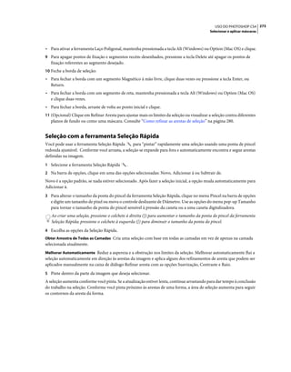 273USO DO PHOTOSHOP CS4
Selecionar e aplicar máscaras
• Para ativar a ferramenta Laço Poligonal, mantenha pressionada a tecla Alt (Windows) ou Option (Mac OS) e clique.
9 Para apagar pontos de fixação e segmentos recém-desenhados, pressione a tecla Delete até apagar os pontos de
fixação referentes ao segmento desejado.
10 Feche a borda de seleção:
• Para fechar a borda com um segmento Magnético à mão livre, clique duas vezes ou pressione a tecla Enter, ou
Return.
• Para fechar a borda com um segmento de reta, mantenha pressionada a tecla Alt (Windows) ou Option (Mac OS)
e clique duas vezes.
• Para fechar a borda, arraste de volta ao ponto inicial e clique.
11 (Opcional) Clique em Refinar Aresta para ajustar mais os limites da seleção ou visualizar a seleção contra diferentes
planos de fundo ou como uma máscara. Consulte “Como refinar as arestas de seleção” na página 280.
Seleção com a ferramenta Seleção Rápida
Você pode usar a ferramenta Seleção Rápida para “pintar” rapidamente uma seleção usando uma ponta de pincel
redonda ajustável. Conforme você arrasta, a seleção se expande para fora e automaticamente encontra e segue arestas
definidas na imagem.
1 Selecione a ferramenta Seleção Rápida .
2 Na barra de opções, clique em uma das opções selecionadas: Novo, Adicionar à ou Subtrair de.
Novo é a opção padrão, se nada estiver selecionado. Após fazer a seleção inicial, a opção muda automaticamente para
Adicionar à.
3 Para alterar o tamanho da ponta do pincel da ferramenta Seleção Rápida, clique no menu Pincel na barra de opções
e digite um tamanho de pixel ou mova o controle deslizante de Diâmetro. Use as opções do menu pop-up Tamanho
para tornar o tamanho da ponta do pincel sensível à pressão da caneta ou a uma caneta digitalizadora.
Ao criar uma seleção, pressione o colchete à direita (]) para aumentar o tamanho da ponta do pincel da ferramenta
Seleção Rápida; pressione o colchete à esquerda ([) para diminuir o tamanho da ponta do pincel.
4 Escolha as opções da Seleção Rápida.
Obter Amostra de Todas as Camadas Cria uma seleção com base em todas as camadas em vez de apenas na camada
selecionada atualmente.
Melhorar Automaticamente Reduz a aspereza e a obstrução nos limites da seleção. Melhorar automaticamente flui a
seleção automaticamente em direção às arestas da imagem e aplica alguns dos refinamentos de aresta que podem ser
aplicados manualmente na caixa de diálogo Refinar aresta com as opções Suavização, Contraste e Raio.
5 Pinte dentro da parte da imagem que deseja selecionar.
A seleção aumenta conforme você pinta. Se a atualização estiver lenta, continue arrastando para dar tempo à conclusão
do trabalho na seleção. Conforme você pinta próximo às arestas de uma forma, a área de seleção aumenta para seguir
os contornos da aresta da forma.
 