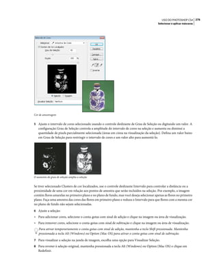 276USO DO PHOTOSHOP CS4
Selecionar e aplicar máscaras
Cor de amostragem
5 Ajuste o intervalo de cores selecionado usando o controle deslizante de Grau de Seleção ou digitando um valor. A
configuração Grau de Seleção controla a amplitude do intervalo de cores na seleção e aumenta ou diminui a
quantidade de pixels parcialmente selecionada (áreas em cinza na visualização da seleção). Defina um valor baixo
em Grau de Seleção para restringir o intervalo de cores e um valor alto para aumentá-lo.
O aumento do grau de seleção amplia a seleção
Se tiver selecionado Clusters de cor localizados, use o controle deslizante Intervalo para controlar a distância ou a
proximidade de uma cor em relação aos pontos de amostra que serão incluídos na seleção. Por exemplo, a imagem
contém flores amarelas no primeiro plano e no plano de fundo, mas você deseja selecionar apenas as flores no primeiro
plano. Faça uma amostra das cores das flores em primeiro plano e reduza o Intervalo para que flores com a mesma cor
no plano de fundo não sejam selecionadas.
6 Ajuste a seleção:
• Para adicionar cores, selecione o conta-gotas com sinal de adição e clique na imagem ou área de visualização.
• Para remover cores, selecione o conta-gotas com sinal de subtração e clique na imagem ou área de visualização.
Para ativar temporariamente o conta-gotas com sinal de adição, mantenha a tecla Shift pressionada. Mantenha
pressionada a tecla Alt (Windows) ou Option (Mac OS) para ativar o conta-gotas com sinal de subtração.
7 Para visualizar a seleção na janela de imagem, escolha uma opção para Visualizar Seleção.
8 Para reveter à seleção original, mantenha pressionada a tecla Alt (Windows) ou Option (Mac OS) e clique em
Redefinir.
 