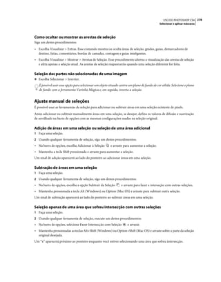 278USO DO PHOTOSHOP CS4
Selecionar e aplicar máscaras
Como ocultar ou mostrar as arestas de seleção
Siga um destes procedimentos:
• Escolha Visualizar > Extras. Esse comando mostra ou oculta áreas de seleção, grades, guias, demarcadores de
destino, fatias, comentários, bordas de camadas, contagem e guias inteligentes.
• Escolha Visualizar > Mostrar > Arestas de Seleção. Esse procedimento alterna a visualização das arestas de seleção
e afeta apenas a seleção atual. As arestas de seleção reaparecerão quando uma seleção diferente for feita.
Seleção das partes não selecionadas de uma imagem
❖ Escolha Selecionar > Inverter.
É possível usar essa opção para selecionar um objeto situado contra um plano de fundo de cor sólida. Selecione o plano
de fundo com a ferramenta Varinha Mágica e, em seguida, inverta a seleção.
Ajuste manual de seleções
É possível usar as ferramentas de seleção para adicionar ou subtrair áreas em uma seleção existente de pixels.
Antes adicionar ou subtrair manualmente áreas em uma seleção, se desejar, defina os valores de difusão e suavização
de serrilhado na barra de opções com as mesmas configurações usadas na seleção original.
Adição de áreas em uma seleção ou seleção de uma área adicional
1 Faça uma seleção.
2 Usando qualquer ferramenta de seleção, siga um destes procedimentos:
• Na barra de opções, escolha Adicionar à Seleção e arraste para aumentar a seleção.
• Mantenha a tecla Shift pressionada e arraste para aumentar a seleção.
Um sinal de adição aparecerá ao lado do ponteiro ao adicionar áreas em uma seleção.
Subtração de áreas em uma seleção
1 Faça uma seleção.
2 Usando qualquer ferramenta de seleção, siga um destes procedimentos:
• Na barra de opções, escolha a opção Subtrair da Seleção e arraste para fazer a interseção com outras seleções.
• Mantenha pressionada a tecla Alt (Windows) ou Option (Mac OS) e arraste para subtrair outra seleção.
Um sinal de subtração aparecerá ao lado do ponteiro ao subtrair áreas em uma seleção.
Seleção apenas de uma área que sofreu intersecção com outras seleções
1 Faça uma seleção.
2 Usando qualquer ferramenta de seleção, execute um destes procedimentos:
• Na barra de opções, selecione Fazer Intersecção com Seleção e arraste.
• Mantenha pressionadas as teclas Alt+Shift (Windows) ou Option+Shift (Mac OS) e arraste sobre a parte da seleção
original desejada.
Um “x” aparecerá próximo ao ponteiro enquanto você estiver selecionando uma área que sofreu intersecção.
 
