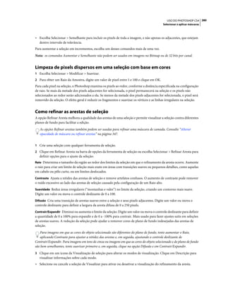 280USO DO PHOTOSHOP CS4
Selecionar e aplicar máscaras
• Escolha Selecionar > Semelhante para incluir os pixels de toda a imagem, e não apenas os adjacentes, que estejam
dentro intervalo de tolerância.
Para aumentar a seleção em incrementos, escolha um desses comandos mais de uma vez.
Nota: os comandos Aumentar e Semelhante não podem ser usados em imagens no Bitmap ou de 32 bits por canal.
Limpeza de pixels dispersos em uma seleção com base em cores
1 Escolha Selecionar > Modificar > Suavizar.
2 Para obter um Raio da Amostra, digite um valor de pixel entre 1 e 100 e clique em OK.
Para cada pixel na seleção, o Photoshop examina os pixels ao redor, conforme a distância especificada na configuração
de raio. Se mais da metade dos pixels adjacentes for selecionada, o pixel permanecerá na seleção e os pixels não
selecionados ao redor serão adicionados a ela. Se menos da metade dos pixels adjacentes for selecionada, o pixel será
removido da seleção. O efeito geral é reduzir os fragmentos e suavizar os vértices e as linhas irregulares na seleção.
Como refinar as arestas de seleção
A opção Refinar Aresta melhora a qualidade das arestas de uma seleção e permite visualizar a seleção contra diferentes
planos de fundo para facilitar a edição.
As opções Refinar arestas também podem ser usadas para refinar uma máscara de camada. Consulte “Alterar
opacidade de máscara ou refinar arestas” na página 347.
1 Crie uma seleção com qualquer ferramenta de seleção.
2 Clique em Refinar Aresta na barra de opções da ferramenta de seleção ou escolha Selecionar > Refinar Aresta para
definir opções para o ajuste da seleção:
Raio Determina o tamanho da região ao redor dos limites da seleção em que o refinamento da aresta ocorre. Aumente
o raio para criar um limite de seleção mais exato em áreas com transições suaves ou pequenos detalhes, como aquelas
em cabelo ou pêlo curto, ou em limites desfocados.
Contraste Ajusta a nitidez das arestas de seleção e remove artefatos confusos. O aumento de contraste pode remover
o ruído excessivo ao lado das arestas de seleção causado pela configuração de um Raio alto.
Suavidade Reduz áreas irregulares (“montanhas e vales”) no limite da seleção, criando um contorno mais suave.
Digite um valor ou mova o controle deslizante de 0 a 100.
Difusão Cria uma transição de arestas suaves entre a seleção e seus pixels adjacentes. Digite um valor ou mova o
controle deslizante para definir a largura da aresta difusa de 0 a 250 pixels.
Contrair/Expandir Diminui ou aumenta o limite da seleção. Digite um valor ou mova o controle deslizante para definir
a quantidade de 0 a 100% para expandir e de 0 a -100% para contrair. Mais usado para fazer ajustes sutis em seleções
de arestas suaves. A redução da seleção pode ajudar a remover cores de plano de fundo indesejadas das arestas de
seleção.
Para imagens em que as cores do objeto selecionado são diferentes do plano de fundo, tente aumentar o Raio,
aplicando Contraste para ajustar a nitidez das arestas e, em seguida, ajustando o controle deslizante de
Contrair/Expandir. Para imagens em tons de cinza ou imagens em que as cores do objeto selecionado e do plano de fundo
são bem semelhantes, tente suavizar primeiro e, em seguida, clique na opção Difusão e em Contrair/Expandir.
3 Clique em um ícone da Visualização de seleção para alterar os modos de visualização. Clique em Descrição para
visualizar informações sobre cada modo.
• Selecione ou cancele a seleção de Visualizar para ativar ou desativar a visualização do refinamento da aresta.
 