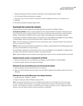 281USO DO PHOTOSHOP CS4
Selecionar e aplicar máscaras
• Clique na ferramenta Zoom para aumentar ou diminuir o zoom enquanto ajusta a seleção.
• Use a ferramenta Mão para reposicionar a imagem.
Clique duas vezes no ícone do modo de visualização de Máscara Rápida para alterar a cor da máscara ou a
opacidade.
4 Para salvar seus ajustes da seleção, clique em OK.
Suavização das arestas das seleções
É possível suavizar as arestas sólidas de uma seleção aplicando suavização de serrilhado e difusão.
Suavização de serrilhado Suaviza as arestas irregulares de uma seleção, facilitando suavizando a transição de cores
entre os pixels das arestas e do plano de fundo. Como apenas os pixels das arestas são alterados, nenhum detalhe é
perdido. A suavização de serrilhado é útil ao recortar, copiar e colar seleções para criar imagens compostas.
A suavização de serrilhado está disponível para as ferramentas Laço, Laço Poligonal, Laço Magnético, Letreiro Elíptico
e Varinha Mágica. (Selecione uma ferramenta para exibir a respectiva barra de opções.)
Nota: é necessário especificar essa opção antes de usar as ferramentas. Após a conclusão da seleção, não será possível
adicionar suavização de serrilhado.
Difusão Desfoca arestas criando limites de transição entre a seleção e os pixels adjacentes. Esse desfoque pode causar
uma certa perda de detalhes na aresta da seleção.
É possível definir a difusão para as ferramentas Letreiro, Laço, Laço Poligonal ou Laço Magnético à medida que elas
são usadas. Outra alternativa é adicionar a difusão a uma seleção existente.
Nota: os efeitos de difusão se tornam evidentes somente depois que a seleção é movida, recortada, copiada ou preenchida.
Seleção de pixels usando a suavização de serrilhado
1 Selecione a ferramenta Laço, Laço Poligonal, Laço Magnético, Letreiro Elíptico ou Varinha Mágica.
2 Na barra de opções, selecione Suavização de Serrilhado.
Definição de uma aresta difusa para uma ferramenta de seleção
1 Selecione qualquer uma das ferramentas de laço ou de letreiro.
2 Digite um valor de Difusão na barra de opções. Esse valor define a largura da aresta difusa e pode variar entre 0 e
250 pixels.
Definição de uma aresta difusa para uma seleção existente
1 Escolha Selecionar > Modificar > Difusão.
2 Digite um valor para o Raio de Difusão e clique em OK.
Nota: uma pequena seleção feita com um raio de difusão extenso pode ser tão sutil a ponto de tornar suas arestas
invisíveis e, portanto, não selecionáveis. Se a mensagem “Nenhum pixel está mais de 50% selecionado” for exibida,
diminua o raio de difusão ou aumente o tamanho da seleção. Ou clique em OK para aceitar a configuração atual da
máscara e criar uma seleção na qual as arestas não possam ser visualizadas.
 