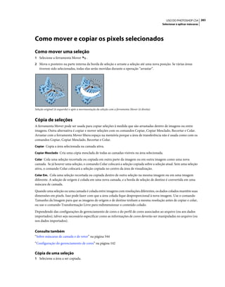 283USO DO PHOTOSHOP CS4
Selecionar e aplicar máscaras
Como mover e copiar os pixels selecionados
Como mover uma seleção
1 Selecione a ferramenta Mover .
2 Mova o ponteiro na parte interna da borda de seleção e arraste a seleção até uma nova posição. Se várias áreas
tiverem sido selecionadas, todas elas serão movidas durante a operação “arrastar”.
Seleção original (à esquerda) e após a movimentação da seleção com a ferramenta Mover (à direita)
Cópia de seleções
A ferramenta Mover pode ser usada para copiar seleções à medida que são arrastadas dentro de imagens ou entre
imagens. Outra alternativa é copiar e mover seleções com os comandos Copiar, Copiar Mesclado, Recortar e Colar.
Arrastar com a ferramenta Mover libera espaço na memória porque a área de transferência não é usada como com os
comandos Copiar, Copiar Mesclado, Recortar e Colar.
Copiar Copia a área selecionada na camada ativa.
Copiar Mesclado Cria uma cópia mesclada de todas as camadas visíveis na área selecionada.
Colar Cola uma seleção recortada ou copiada em outra parte da imagem ou em outra imagem como uma nova
camada. Se já houver uma seleção, o comando Colar colocará a seleção copiada sobre a seleção atual. Sem uma seleção
ativa, o comando Colar colocará a seleção copiada no centro da área de visualização.
Colar Em. Cola uma seleção recortada ou copiada dentro de outra seleção na mesma imagem ou em uma imagem
diferente. A seleção de origem é colada em uma nova camada, e a borda de seleção de destino é convertida em uma
máscara de camada.
Quando uma seleção ou uma camada é colada entre imagens com resoluções diferentes, os dados colados mantêm suas
dimensões em pixels. Isso pode fazer com que a área colada fique desproporcional à nova imagem. Use o comando
Tamanho da Imagem para que as imagens de origem e de destino tenham a mesma resolução antes de copiar e colar,
ou use o comando Transformação Livre para redimensionar o conteúdo colado.
Dependendo das configurações de gerenciamento de cores e do perfil de cores associados ao arquivo (ou aos dados
importados), talvez seja necessário especificar como as informações de cores deverão ser manipuladas no arquivo (ou
nos dados importados).
Consulte também
“Sobre máscaras de camada e de vetor” na página 344
“Configuração do gerenciamento de cores” na página 142
Cópia de uma seleção
1 Selecione a área a ser copiada.
 