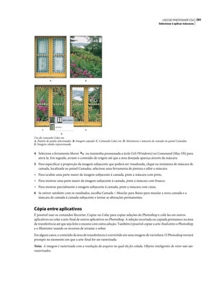 285USO DO PHOTOSHOP CS4
Selecionar e aplicar máscaras
Uso do comando Colar em
A. Painéis de janela selecionados B. Imagem copiada C. Comando Colar em D. Miniaturas e máscara de camada no painel Camadas
E. Imagem colada reposicionada
4 Selecione a ferramenta Mover ou mantenha pressionada a tecla Ctrl (Windows) ou Command (Mac OS) para
ativá-la. Em seguida, arraste o conteúdo de origem até que a área desejada apareça através da máscara.
5 Para especificar a proporção da imagem subjacente que poderá ser visualizada, clique na miniatura de máscara de
camada, localizada no painel Camadas, selecione uma ferramenta de pintura e edite a máscara:
• Para ocultar uma parte maior da imagem subjacente à camada, pinte a máscara com preto.
• Para mostrar uma parte maior da imagem subjacente à camada, pinte a máscara com branco.
• Para mostrar parcialmente a imagem subjacente à camada, pinte a máscara com cinza.
6 Se estiver satisfeito com os resultados, escolha Camada > Mesclar para Baixo para mesclar a nova camada e a
máscara de camada à camada subjacente e tornar as alterações permanentes.
Cópia entre aplicativos
É possível usar os comandos Recortar, Copiar ou Colar para copiar seleções do Photoshop e colá-las em outros
aplicativos ou colar a arte-final de outros aplicativos no Photoshop. A seleção recortada ou copiada permanece na área
de transferência até que seja feito o mesmo com outra seleção. Também é possível copiar a arte-final entre o Photoshop
e o Illustrator usando os recursos de arrastar e soltar.
Em alguns casos, o conteúdo da área de transferência é convertido em uma imagem de varredura. O Photoshop enviará
prompts no momento em que a arte-final for ser rasterizada.
Nota: A imagem é rasterizada com a resolução do arquivo no qual ela foi colada. Objetos inteligentes de vetor não são
rasterizados.
A B
C E
D
 