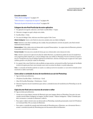 286USO DO PHOTOSHOP CS4
Selecionar e aplicar máscaras
Consulte também
“Sobre objetos inteligentes” na página 335
“Sobre formatos e compactação de arquivos” na página 494
“Remoção de pixels de borda de uma seleção” na página 282
Colagem de arte-final PostScript de outro aplicativo
1 No aplicativo de suporte, selecione a arte-final e escolha Editar > Copiar.
2 Selecione a imagem na qual a seleção será colada.
3 Escolha Editar > Colar.
4 Na caixa de diálogo Colar, selecione uma destas opções Colar Como:
Objeto Inteligente Insere a arte-final em uma nova camada como um objeto inteligente.
Pixels Rasteriza a arte-final à medida que ela é colada. Esse procedimento converte em pixels a arte-final vetorial
matematicamente definida.
Demarcadores Cola a cópia como um demarcador no painel Demarcadores. Ao copiar textos do Illustrator, primeiro
é necessário convertê-los em contornos.
Formar Camada Cria uma nova camada de forma que usa o demarcador como máscara de vetor.
Nota: durante o processo de cópia da arte-final do Adobe Illustrator, as preferências padrão da área de transferência
nesse programa podem impedir que a caixa de diálogo Colar seja exibida no Photoshop. Na área Controle de Arquivo e
área de Transferência da caixa de diálogo Preferências do Illustrator, selecione AICB para que as opções de Colar sejam
exibidas quando a arte-final for colada no Photoshop.
5 Se a opção Colar como Pixels tiver sido escolhida na etapa anterior, será possível escolher Suavização de Serrilhado
na barra de opções para fazer uma transição suave entre as arestas da seleção e os pixels adjacentes.
Nota: os comandos de Resíduos poderão ser usados se os dados já estiverem mesclados e se você estiver tentando extrair
novamente os dados rasterizados.
Como salvar o conteúdo da área de transferência ao sair do Photoshop
1 Siga um destes procedimentos:
• (Windows) Escolha Editar > Preferências > Geral.
• (Mac OS) Escolha Photoshop > Preferências > Geral.
2 Selecione Exportar área de transferência para salvar o conteúdo da área de transferência do Photoshop ao sair do
programa.
Cópia de arte-final com os recursos de arrastar e soltar
❖ Siga um destes procedimentos:
• Arraste um ou mais objetos vetoriais do Illustrator para uma imagem aberta no Photoshop. Essa ação cria uma
camada vetorial Objeto Inteligente na imagem. Escolha Camada > Objetos Inteligentes > Editar Conteúdo para
abrir novamente o conteúdo no Illustrator e editá-lo.
• Para copiar o objeto vetorial como um demarcador no Photoshop, mantenha pressionada a tecla Ctrl (Windows)
ou Command (Mac OS) ao arrastar do Illustrator.
• Para copiar o conteúdo da camada atual selecionada do Photoshop para o Illustrator, use a ferramenta Mover e
arraste o conteúdo da janela do Photoshop para um documento aberto do Illustrator.
 
