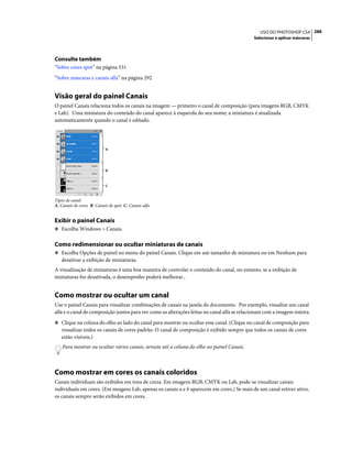 288USO DO PHOTOSHOP CS4
Selecionar e aplicar máscaras
Consulte também
“Sobre cores spot” na página 531
“Sobre máscaras e canais alfa” na página 292
Visão geral do painel Canais
O painel Canais relaciona todos os canais na imagem — primeiro o canal de composição (para imagens RGB, CMYK
e Lab). Uma miniatura do conteúdo do canal aparece à esquerda do seu nome; a miniatura é atualizada
automaticamente quando o canal é editado.
Tipos de canal
A. Canais de cores B. Canais de spot C. Canais alfa
Exibir o painel Canais
❖ Escolha Windows > Canais.
Como redimensionar ou ocultar miniaturas de canais
❖ Escolha Opções de painel no menu do painel Canais. Clique em um tamanho de miniatura ou em Nenhum para
desativar a exibição de miniaturas.
A visualização de miniaturas é uma boa maneira de controlar o conteúdo do canal, no entanto, se a exibição de
miniaturas for desativada, o desempenho poderá melhorar..
Como mostrar ou ocultar um canal
Use o painel Canais para visualizar combinações de canais na janela do documento. Por exemplo, visualize um canal
alfa e o canal de composição juntos para ver como as alterações feitas no canal alfa se relacionam com a imagem inteira.
❖ Clique na coluna do olho ao lado do canal para mostrar ou ocultar esse canal. (Clique no canal de composição para
visualizar todos os canais de cores padrão. O canal de composição é exibido sempre que todos os canais de cores
estão visíveis.)
Para mostrar ou ocultar vários canais, arraste até a coluna do olho no painel Canais.
Como mostrar em cores os canais coloridos
Canais individuais são exibidos em tons de cinza. Em imagens RGB, CMYK ou Lab, pode-se visualizar canais
individuais em cores. (Em imagens Lab, apenas os canais a e b aparecem em cores.) Se mais de um canal estiver ativo,
os canais sempre serão exibidos em cores.
A
B
C
 