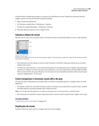 289USO DO PHOTOSHOP CS4
Selecionar e aplicar máscaras
É possível alterar o padrão para mostrar os canais de cores individuais em cores. Quando um canal está visível na
imagem, aparece um ícone de olho à esquerda do painel.
1 Siga um destes procedimentos:
• No Windows, escolha Editar > Preferências > Interface.
• No Mac OS, escolha Photoshop > Preferências> Interface.
2 Selecione Mostrar Canais em Cores e clique em OK.
Seleção e edição de canais
Selecione um ou mais canais no painel Canais. Os nomes de todos os canais selecionados, ou ativos, estão realçados.
Seleção de vários canais
A. Não visível ou editável B. Visível, mas não selecionado para edição C. Selecionado para visualização e edição D. Selecionado para edição,
mas não para visualização
• Para selecionar um canal, clique no nome do canal. Pressione a tecla Shift e clique para selecionar (ou cancelar a
seleção) vários canais.
• Ao editar um canal, selecione-o e use a ferramenta de pintura ou de edição para pintar a imagem. É possível pintar
somente um canal por vez. Pinte com branco para adicionar a cor do canal selecionado com intensidade de 100%.
Pinte com um valor de cinza para adicionar a cor do canal com uma intensidade mais baixa. Pinte com preto para
remover completamente a cor do canal.
Como reorganizar e renomear canais alfa e de spot
Os canais de spot ou alfa poderão ser movidos sobre os canais de cores padrão apenas se a imagem estiver no modo
Multicanal.
• Para alterar a ordem dos canais alfa ou de spot, arraste o canal para cima ou para baixo no painel Canais. Quando
uma linha aparecer na posição desejada, solte o botão do mouse.
Nota: As cores spot são sobreimpressas na ordem em que aparecem, de cima para baixo, no painel Canais.
• Para renomear um canal alfa ou de spot, clique duas vezes no nome do canal no painel Canais e digite o novo nome.
Consulte também
“Criação de um novo canal de spot” na página 531
Duplicação de canais
É possível copiar um canal e usá-lo na imagem atual ou em outra imagem.
B
A
C
D
 