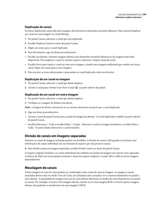 290USO DO PHOTOSHOP CS4
Selecionar e aplicar máscaras
Duplicação de canais
Se estiver duplicando canais alfa entre imagens, eles deverão ter dimensões em pixels idênticas. Não é possível duplicar
um canal em uma imagem no modo Bitmap.
1 No painel Canais, selecione o canal que será duplicado.
2 Escolha Duplicar Canal no menu da painel Canais.
3 Digite um nome para o canal duplicado.
4 Para Documento, siga um destes procedimentos:
• Escolha um destino. Somente imagens abertas com dimensões em pixels idênticas às da imagem atual estão
disponíveis. Para duplicar o canal no mesmo arquivo, selecione o arquivo atual do canal.
• Escolha Novo para copiar o canal em uma nova imagem, criando uma imagem multicanal que contém um único
canal. Digite um nome para a nova imagem.
5 Para inverter as áreas selecionadas e mascaradas no canal duplicado, selecione Inverter.
Duplicação de um canal na imagem
1 No painel Canais, selecione o canal que deseja duplicar.
2 Arraste o canal para o botão Criar Novo Canal , na parte inferior do painel.
Duplicação de um canal em outra imagem
1 No painel Canais, selecione o canal que deseja duplicar.
2 Verifique se a imagem de destino está aberta.
Nota: a imagem de destino não precisa ter as mesmas dimensões em pixels que o canal duplicado.
3 Siga um destes procedimentos:
• Arraste o canal do painel Canais para a janela da imagem de destino. O canal duplicado é exibido na parte inferior
do painel Canais.
• Escolha Selecionar > Tudo e escolha Editar > Copiar. Selecione o canal na imagem de destino e escolha Editar >
Colar. O canal colado sobrescreve o canal existente.
Divisão de canais em imagens separadas
Somente os canais de imagens achatadas podem ser divididas. A divisão de canais é útil quando você deseja reter
informações de canais individuais em um formato de arquivo que não preserva canais.
❖ Para dividir canais em imagens separadas, escolha Dividir Canais no menu do painel Canais.
O arquivo original é fechado e os canais individuais são exibidos em janelas de imagens em tons de cinza separadas.
As barras de título nas novas janelas mostram o nome do arquivo original e o canal. Salve e edite as novas imagens
separadamente.
Mesclagem de canais
Várias imagens em tons de cinza podem ser combinadas como canais de uma só imagem. As imagens a serem
mescladas devem estar no modo Tons de Cinza, ser achatadas (sem camadas), ter as mesmas dimensões em pixels e
estar abertas. A quantidade de imagens em tons de cinza abertas determina os modos de cores disponíveis ao mesclar
os canais. Por exemplo, se houver três imagens abertas, mescle-as em uma imagem RGB; se houver quatro imagens
abertas, elas poderão se transformar em uma imagem CMYK.
 