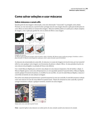 292USO DO PHOTOSHOP CS4
Selecionar e aplicar máscaras
Como salvar seleções e usar máscaras
Sobre máscaras e canais alfa
Quando parte de uma imagem é selecionada, a área não selecionada é “mascarada” ou protegida contra edição.
Portanto, ao criar uma máscara, é possível isolar e proteger áreas de uma imagem durante a aplicação de alterações em
cores, filtros ou outros efeitos ao restante dessa imagem. Máscaras também podem ser usadas para a edição complexa
de imagens, como a aplicação gradual de cores ou efeitos de filtros a uma imagem.
Exemplos de máscaras
A. Máscara opaca usada para proteger o plano de fundo e editar a borboleta B. Máscara opaca usada para proteger a borboleta e colorir o
plano de fundo C. Máscara semitransparente usada para colorir o plano de fundo e parte da borboleta
As máscaras são armazenadas em canais alfa. As máscaras e os canais são imagens em tons de cinza, por isso é possível
editá-las como qualquer outra imagem com ferramentas de pintura e edição e filtros. As áreas pintadas de preto em
uma máscara são protegidas e as pintadas de branco são editáveis.
Use o modo Máscara Rápida para converter uma seleção em uma máscara temporária a fim de facilitar a edição. A
Máscara Rápida aparece como uma sobreposição de cor com opacidade ajustável. É possível editar a Máscara Rápida,
usando qualquer ferramenta de pintura, ou modificá-la com um filtro. Ao sair do modo Máscara Rápida, a máscara é
convertida novamente em uma seleção na imagem.
Para salvar uma seleção permanentemente, é possível armazená-la como um canal alfa. O canal alfa armazena a seleção
como uma máscara em tons de cinza editável no painel Canais. Depois de armazená-la como canal alfa, é possível
carregar novamente a seleção a qualquer momento, inclusive em outra imagem.
Seleção salva como canal alfa no painel Canais
Nota: é possível aplicar uma máscara ou ocultar partes de uma camada usando uma máscara de camada.
A B C
 