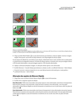 294USO DO PHOTOSHOP CS4
Selecionar e aplicar máscaras
Pintura no modo Máscara Rápida
A. Seleção original e modo Máscara Rápida com verde escolhido como a cor da máscara B. Pintar de branco no modo Máscara Rápida adiciona
à seleção. C. Pintar de preto no modo Máscara Rápida subtrai da seleção
5 Clique no botão Modo Padrão na caixa de ferramentas para desativar a máscara rápida e retornar à imagem
original. Nesse ponto, uma borda de seleção delimita a área desprotegida da máscara rápida.
Se uma máscara de difusão for convertida em uma seleção, a linha limite ficará a meio caminho entre os pixels pretos
e os pixels brancos do degradê da máscara. Os limites da seleção indicam a transição entre uma porcentagem inferior
a 50% de pixels selecionados e uma porcentagem superior a 50% de pixels selecionados.
6 Aplique as alterações desejadas à imagem. As alterações afetam apenas a área selecionada.
7 Escolha Selecionar > Cancelar Seleção para desmarcar a seleção ou salve-a escolhendo Selecionar > Salvar Seleção.
É possível converter a máscara temporária em um canal alfa permanente alternando para o modo padrão e
escolhendo Selecionar > Salvar Seleção
Alteração das opções de Máscara Rápida
1 Clique duas vezes no botão do Modo Máscara Rápida na caixa de ferramentas.
2 Escolha entre as seguintes opções de exibição:
Áreas Mascaradas Define áreas mascaradas como pretas (opacas) e áreas selecionadas como brancas (transparentes).
Pintar de preto aumenta a área mascarada, e pintar de branco aumenta a área selecionada. Com essa opção
selecionada, o botão Máscara Rápida na caixa de ferramentas se transforma em um círculo branco sobre um plano de
fundo cinza .
Áreas Selecionadas Define áreas mascaradas como brancas (transparentes) e áreas selecionadas como pretas (opacas).
Pintar de branco aumenta a área mascarada, e pintar de preto aumenta a área selecionada. Com essa opção selecionada,
o botão Máscara Rápida na caixa de ferramentas se transforma em um círculo cinza sobre um plano de fundo
branco .
A
B
C
 
