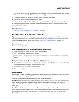 295USO DO PHOTOSHOP CS4
Selecionar e aplicar máscaras
Para alternar entre as opções de máscara rápida Áreas Mascaradas e Áreas Selecionadas, clique no botão do Modo
Máscara Rápida com a tecla Alt (Windows) ou Option (Mac OS) pressionada.
3 Para escolher uma nova cor de máscara, clique na caixa de cores e selecione essa cor.
4 Para alterar a opacidade, digite um valor entre 0% e 100%.
As configurações de cor e de opacidade afetam apenas a aparência da máscara e não têm nenhum efeito sobre como
as áreas subjacentes são protegidas. A alteração dessas configurações pode facilitar a visibilidade da máscara em
contraste às cores da imagem.
Consulte também
“Escolha uma cor com o Seletor de Cores da Adobe” na página 127
Criação e edição de máscaras de canais alfa
É possível criar um novo canal alfa e, em seguida, usar ferramentas de pintura, ferramentas de edição e filtros para criar
uma máscara a partir desse canal. Também é possível salvar uma seleção existente em uma imagem do Photoshop
como um canal alfa exibido no painel Canais. Consulte “Como salvar e carregar seleções” na página 296.
Consulte também
“Sobre canais” na página 287
Criação de uma máscara de canal alfa usando as opções atuais
1 Clique no botão Novo Canal , na parte inferior do painel Canais.
2 Pinte o novo canal para mascarar áreas da imagem.
Selecione as áreas da imagem antes de criar o canal para criar a máscara. Em seguida, pinte o canal para refinar a
máscara.
Criação de uma máscara de canal alfa e definição de opções
1 Na parte inferior do painel Canais, clique no botão Novo Canal com a tecla Alt (Windows) ou Option (Mac OS)
pressionada ou escolha Novo Canal no menu do painel Canais.
2 Especifique as opções na caixa de diálogo Novo Canal.
3 Pinte o novo canal para mascarar áreas da imagem.
Opções de canal
Para alterar as opções de um canal existente, no painel Canais, clique duas vezes na miniatura do canal ou, no menu
do painel Canais, selecione opções de Canal.
As opções disponíveis nas caixas de diálogo Novo Canal e Opções de Canal são:
Áreas Mascaradas Define áreas mascaradas como pretas (opacas) e áreas selecionadas como brancas (transparentes).
Pintar de preto aumenta a área mascarada, e pintar de branco aumenta a área selecionada. Com essa opção
selecionada, o botão Máscara Rápida na caixa de ferramentas se transforma em um círculo branco sobre um plano de
fundo cinza .
Áreas Selecionadas Define áreas mascaradas como brancas (transparentes) e áreas selecionadas como pretas (opacas).
Pintar de branco aumenta a área mascarada, e pintar de preto aumenta a área selecionada. Com essa opção selecionada,
o botão Máscara Rápida na caixa de ferramentas se transforma em um círculo cinza sobre um plano de fundo
branco .
 