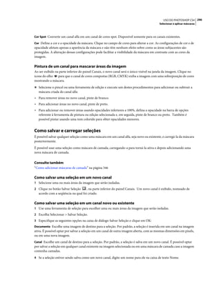 296USO DO PHOTOSHOP CS4
Selecionar e aplicar máscaras
Cor Spot Converte um canal alfa em um canal de cores spot. Disponível somente para os canais existentes.
Cor Define a cor e a opacidade da máscara. Clique no campo de cores para alterar a cor. As configurações de cor e de
opacidade afetam apenas a aparência da máscara e não têm nenhum efeito sobre como as áreas subjacentes são
protegidas. A alteração dessas configurações pode facilitar a visibilidade da máscara em contraste com as cores da
imagem.
Pintura de um canal para mascarar áreas da imagem
Ao ser exibido na parte inferior do painel Canais, o novo canal será o único visível na janela da imagem. Clique no
ícone do olho para que o canal de cores compostas (RGB, CMYK) exiba a imagem com uma sobreposição de cores
mostrando a máscara.
❖ Selecione o pincel ou uma ferramenta de edição e execute um destes procedimentos para adicionar ou subtrair a
máscara criada do canal alfa:
• Para remover áreas no novo canal, pinte de branco.
• Para adicionar áreas no novo canal, pinte de preto.
• Para adicionar ou remover áreas usando opacidades inferiores a 100%, defina a opacidade na barra de opções
referente à ferramenta de pintura ou edição selecionada e, em seguida, pinte de branco ou preto. Também é
possível pintar usando uma tom colorido para obter opacidades menores.
Como salvar e carregar seleções
É possível salvar qualquer seleção como uma máscara em um canal alfa, seja novo ou existente, e carregá-la da máscara
posteriormente.
É possível usar uma seleção como máscara de camada, carregando-a para torná-la ativa e depois adicionando uma
nova máscara de camada.
Consulte também
“Como adicionar máscaras de camada” na página 346
Como salvar uma seleção em um novo canal
1 Selecione uma ou mais áreas da imagem que serão isoladas.
2 Clique no botão Salvar Seleção , na parte inferior do painel Canais. Um novo canal é exibido, nomeado de
acordo com a seqüência na qual foi criado.
Como salvar uma seleção em um canal novo ou existente
1 Use uma ferramenta de seleção para escolher uma ou mais áreas da imagem que serão isoladas.
2 Escolha Selecionar > Salvar Seleção.
3 Especifique as seguintes opções na caixa de diálogo Salvar Seleção e clique em OK:
Documento Escolhe uma imagem de destino para a seleção. Por padrão, a seleção é inserida em um canal na imagem
ativa. É possível optar por salvar a seleção em um canal de outra imagem aberta, com as mesmas dimensões em pixels,
ou em uma nova imagem.
Canal Escolhe um canal de destino para a seleção. Por padrão, a seleção é salva em um novo canal. É possível optar
por salvar a seleção em qualquer canal existente na imagem selecionada ou em uma máscara de camada caso a imagem
contenha camadas.
4 Se a seleção estiver sendo salva como um novo canal, digite um nome para ele na caixa de texto Nome.
 