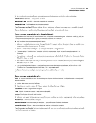 297USO DO PHOTOSHOP CS4
Selecionar e aplicar máscaras
5 Se a seleção estiver sendo salva em um canal existente, selecione como as seleções serão combinadas:
Substituir Canal Substitui a seleção atual no canal.
Adicionar ao Canal Adiciona a seleção ao conteúdo do canal atual.
Subtrair do Canal Exclui a seleção do conteúdo do canal.
Fazer Intersecção com Canal Mantém ás áreas da nova seleção que sofreram intersecção com o conteúdo do canal.
É possível selecionar o canal no painel Canais para exibir a seleção salva em tons de cinza.
Como carregar uma seleção salva do painel Canais
É possível reutilizar uma seleção anteriormente salva carregando-a em uma imagem. Além disso, a seleção pode ser
carregada em uma imagem após a aplicação de modificações em um canal alfa.
❖ Siga um destes procedimentos no painel Canais:
• Selecione o canal alfa, clique no botão Carregar Seleção , na parte inferior do painel, e clique no canal de cores
compostas próximo à parte superior do painel.
• Arraste o canal contendo a seleção a ser carregada até o botão Carregar Seleção.
• Com a tecla Ctrl (Windows) ou Command (Mac OS) pressionada, clique no canal contendo a seleção a ser
carregada.
• Para adicionar a máscara de uma seleção existente, pressione as teclas Ctrl+Alt (Windows) ou Command+Option
(Mac OS) e clique no canal.
• Para subtrair a máscara de uma seleção existente, pressione as teclas Ctrl+Alt (Windows) ou Command+Option
(Mac OS) e clique no canal.
• Para carregar a intersecção entre a seleção salva e uma seleção já existente, pressione as teclas Ctrl+Alt+Shift
(Windows) ou Command+Option+Shift (Mac OS) e selecione o canal.
É possível arrastar uma seleção de uma imagem aberta do Photoshop para outra.
Como carregar uma seleção salva
Nota: ao carregar uma seleção salva de outra imagem, verifique se ela está aberta. Verifique também se a imagem de
destino está ativa.
1 Escolha Selecionar > Carregar Seleção.
2 Especifique as seguintes opções de Origem na caixa de diálogo Carregar Seleção:
Documento Escolhe a origem a ser carregada.
Canal Escolhe o canal que contém a seleção a ser carregada.
Inverter Seleciona as áreas não selecionadas.
3 Selecione uma opção de Operação para especificar como combinar as seleções se a imagem já incluir uma seleção:
Nova Seleção Adiciona a seleção carregada.
Adicionar à Seleção Adiciona a seleção carregada a qualquer seleção existente na imagem.
Subtrair da Seleção Subtrai a seleção carregada das seleções existentes na imagem.
Fazer Intersecção com Seleção Salva uma seleção a partir de uma área que sofreu intersecção com a seleção carregada
e as seleções existentes na imagem.
 