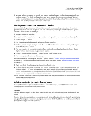 299USO DO PHOTOSHOP CS4
Selecionar e aplicar máscaras
9 Se desejar aplicar a mesclagem por meio de uma máscara, selecione Máscara. Escolha a imagem e a camada que
contêm a máscara. Para Canal, escolha qualquer canal de cor ou canal alfa para usar como máscara. Também é
possível usar uma máscara com base na seleção ativa ou nos limites da camada escolhida (Transparência). Selecione
Inverter para inverter as áreas do canal com ou sem máscara.
Mesclagem de canais com o comando Cálculos
O comando Cálculos permite mesclar dois canais individuais de uma ou mais imagens de origem. Os resultados
podem ser aplicados a uma nova imagem ou a um novo canal ou seleção da imagem ativa. Não é possível aplicar o
comando Cálculos a canais de composição.
1 Abra a(s) imagem(ns) de origem.
Nota: se estiver utilizando mais de uma imagem de origem, as imagens devem ter as mesmas dimensões em pixels.
2 Escolha Imagem > Cálculos.
3 Para visualizar os resultados na janela de imagem, selecione Visualizar.
4 Escolha a primeira imagem de origem, a camada e o canal. Para utilizar todas as camadas na imagem de origem,
escolha Mesclado para Camada.
5 Para usar o negativo do conteúdo do canal no cálculo, selecione Inverter. Para Canal, escolha Cinza se desejar
duplicar o efeito da conversão da imagem em tons de cinza.
6 Escolha a segunda imagem de origem, a camada e o canal e especifique as opções.
7 Para Mesclagem, escolha um modo de mesclagem.
Para obter informações sobre as opções Adicionar e Subtrair, consulte “Adição e subtração de modos de mesclagem”
na página 299. Para obter informações sobre outras opções de mesclagem, consulte “Lista de modos de mesclagem”
na página 374.
8 Digite um valor de Opacidade para especificar a intensidade do efeito.
9 Se desejar aplicar a mesclagem por meio de uma máscara, selecione Máscara. Escolha a imagem e a camada que
contêm a máscara. Para Canal, escolha qualquer canal de cor ou canal alfa para usar como máscara. Também é
possível usar uma máscara com base na seleção ativa ou nos limites da camada escolhida (Transparência). Selecione
Inverter para inverter as áreas do canal com ou sem máscara.
10 Para Resultado, especifique se os resultados da mesclagem serão inseridos em um novo documento ou em um novo
canal ou seleção na imagem ativa.
Adição e subtração de modos de mesclagem
O modo Adicionar mesclagem só está disponível para o comando Cálculos. O modo Subtrair mesclagem só está
disponível para o comando Aplicar imagem e cálculos.
Adicionar
Adiciona os valores de pixels em dois canais. Esse é um bom meio para combinar imagens não sobrepostas em dois
canais.
Como os valores de pixels mais altos representam cores mais claras, a adição de canais com pixels sobrepostos clareia
a imagem. As áreas pretas em ambos os canais permanecem pretas (0 + 0 = 0). O branco em um dos canais resulta em
branco (255 + qualquer valor = 255 ou mais).
 