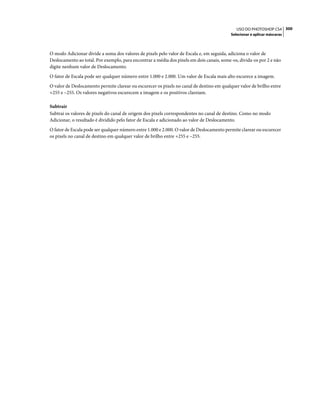 300USO DO PHOTOSHOP CS4
Selecionar e aplicar máscaras
O modo Adicionar divide a soma dos valores de pixels pelo valor de Escala e, em seguida, adiciona o valor de
Deslocamento ao total. Por exemplo, para encontrar a média dos pixels em dois canais, some-os, divida-os por 2 e não
digite nenhum valor de Deslocamento.
O fator de Escala pode ser qualquer número entre 1.000 e 2.000. Um valor de Escala mais alto escurece a imagem.
O valor de Deslocamento permite clarear ou escurecer os pixels no canal de destino em qualquer valor de brilho entre
+255 e –255. Os valores negativos escurecem a imagem e os positivos clareiam.
Subtrair
Subtrai os valores de pixels do canal de origem dos pixels correspondentes no canal de destino. Como no modo
Adicionar, o resultado é dividido pelo fator de Escala e adicionado ao valor de Deslocamento.
O fator de Escala pode ser qualquer número entre 1.000 e 2.000. O valor de Deslocamento permite clarear ou escurecer
os pixels no canal de destino em qualquer valor de brilho entre +255 e –255.
 