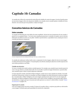 301
Capítulo 10: Camadas
As camadas são os blocos de construção de muitos fluxos de trabalho de criação de imagens. Se estiver fazendo ajustes
em uma única imagem, talvez não seja preciso trabalhar com camadas, mas as camadas ajudam a trabalhar de forma
eficiente e são essenciais para não prejudicar a edição da imagem.
Conceitos básicos de Camadas
Sobre camadas
As camadas do Photoshop são como folhas de acetato empilhado. Através das áreas transparentes de uma camada, é
possível ver as camadas de baixo. Você move uma camada para posicionar o conteúdo na camada, como se estivesse
deslizando uma folha de acetato em uma pilha. Também é possível alterar a opacidade de uma camada para tornar o
conteúdo parcialmente transparente.
As áreas transparentes de uma camada permitem que você veja as camadas de baixo.
As camadas são usadas para realizar tarefas como a composição de várias imagens, adição de texto em uma imagem
ou adição de formas de vetores gráficos. Você pode aplicar um estilo de camada para adicionar um efeito especial como
uma sombra projetada ou um brilho.
Trabalho não destrutivo
Às vezes, as camadas não contêm nenhum conteúdo aparente. Por exemplo, uma camada de ajuste mantém ajustes de
cores e tons que afetam as camadas abaixo dela. Em vez de editar os pixels da imagem diretamente, é possível editar
uma camada de ajuste e deixar os pixels subjacentes inalterados.
Um tipo especial de camada, chamada de Objeto Inteligente, contém uma ou mais camadas de conteúdo. Você pode
transformar (dimensionar, inclinar ou remodelar) um Objeto Inteligente sem editar diretamente os pixels da imagem.
Ou, você pode editar o Objeto Inteligente como uma imagem separada mesmo após inseri-lo em uma imagem do
Photoshop. Os Objetos Inteligentes também podem conter efeitos de filtro inteligente, que permitem aplicar filtros
não destrutivos a imagens para que você possa mais tarde aprimorar ou remover o efeito de filtro. Consulte “Edição
não destrutiva” na página 334.
Organização de camadas
Uma nova imagem possui uma única camada. O número de camadas, efeitos e conjuntos que podem ser adicionados
a uma imagem é limitado apenas pela quantidade de memória do computador.
 