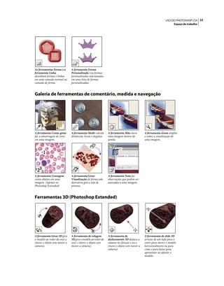23USO DO PHOTOSHOP CS4
Espaço de trabalho
Galeria de ferramentas de comentário, medida e navegação
Ferramentas 3D (Photoshop Extended)
As ferramentas Forma e a
ferramenta Linha
desenham formas e linhas
em uma camada normal ou
camada de forma.
A ferramenta Forma
Personalizada cria formas
personalizadas selecionadas
em uma lista de formas
personalizadas.
A ferramenta Conta-gotas
faz a amostragem de cores
em uma imagem.
A ferramenta Medir calcula
distâncias, locais e ângulos.
A ferramenta Mão move
uma imagem dentro da
janela.
A ferramenta Zoom amplia
e reduz a visualização de
uma imagem.
A ferramenta Contagem
conta objetos em uma
imagem. (Apenas no
Photoshop Extended)
A ferramenta Girar
Visualização de forma não
destrutiva gira a tela de
pintura.
A ferramenta Nota faz
observações que podem ser
anexadas a uma imagem.
A ferramenta Girar 3D gira
o modelo ao redor do eixo x
(move o objeto sem mover a
câmera).
A ferramenta de rolagem
3D gira o modelo ao redor do
eixo z (move o objeto sem
mover a câmera).
A ferramenta de
deslocamento 3D desloca a
câmera na direção x ou y
(move o objeto sem mover a
câmera).
A ferramenta de slide 3D
arrasta de um lado para o
outro para mover o modelo
horizontalmente ou para
cima e para baixo para
aproximar ou afastar o
modelo.
 