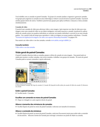 302USO DO PHOTOSHOP CS4
Camadas
Você trabalha com as camadas no painel Camadas. Os grupos de camadas ajudam a organizar e gerenciar camadas.
Use grupos para organizar as camadas em uma ordem lógica e reduzir o excesso de itens no painel Camadas. É possível
aninhar grupos dentro de outros. Também é possível usar grupos para aplicar atributos e máscaras a várias camadas
simultaneamente.
Camadas de vídeo
É possível usar camadas de vídeo para adicionar vídeo a uma imagem. Após importar um clipe de vídeo para uma
imagem como uma camada de vídeo ou um objeto inteligente, você pode mascarar a camada, transformá-la, aplicar
efeitos de camada, pintar nos quadros individuais ou rasterizar um quadro individual e convertê-lo em uma camada
padrão. Use o painel Linha de tempo para reproduzir o vídeo na imagem ou acessar quadros individuais. Consulte
“Formatos de seqüências de imagem e de vídeo com suporte (Photoshop Extended)” na página 570.
Para assistir um vídeo sobre o uso das camadas, consulte www.adobe.com/go/vid0001_br.
Consulte também
Vídeo sobre o uso das camadas
Visão geral do painel Camadas
O painel Camadas relaciona todas as camadas, grupos e efeitos de camada em uma imagem. Esse painel pode ser
usado para mostrar e ocultar camadas, criar novas camadas e trabalhar com grupos de camadas. No menu do painel
Camadas pode-se acessar comandos e opções adicionais.
Painel Camadas do Photoshop
A. Menu do painel Camadas B. Grupo de camadas C. Camada D. Expandir/recolher efeitos da camada E. Efeito da camada F. Miniatura
da camada
Exibir o painel Camadas
❖ Escolha Janela > Camadas.
Escolher um comando no menu do painel Camadas
❖ Clique no triângulo no canto superior direito do painel.
Alterar o tamanho das miniaturas de camadas
❖ Escolha Opções do painel no menu do painel Camadas e selecione um tamanho de miniatura.
Alterar o conteúdo da miniatura
❖ Escolha Opções do painel, no menu do painel Camadas, e selecione Documento inteiro para exibir todo o conteúdo
do documento. Selecione Limites da Camada para restringir a miniatura aos pixels do objeto na camada.
A
B
C
D
F
E
 