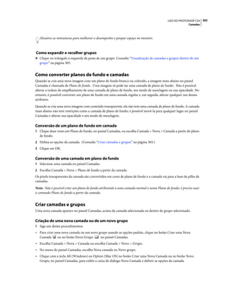 303USO DO PHOTOSHOP CS4
Camadas
Desative as miniaturas para melhorar o desempenho e poupar espaço no monitor.
Como expandir e recolher grupos
❖ Clique no triângulo à esquerda da pasta de um grupo. Consulte “Visualização de camadas e grupos dentro de um
grupo” na página 305.
Como converter planos de fundo e camadas
Quando se cria uma nova imagem com um plano de fundo branco ou colorido, a imagem mais abaixo no painel
Camadas é chamada de Plano de fundo. Uma imagem só pode ter uma camada de plano de fundo. Não é possível
alterar a ordem de empilhamento de uma camada de plano de fundo, seu modo de mesclagem ou sua opacidade. No
entanto, é possível converter um plano de fundo em uma camada regular e, em seguida, alterar qualquer um desses
atributos.
Quando se cria uma nova imagem com conteúdo transparente, ela não tem uma camada de plano de fundo. A camada
mais abaixo não tem restrições como a camada de plano de fundo; é possível movê-la para qualquer lugar no painel
Camadas e alterar sua opacidade e seu modo de mesclagem.
Conversão de um plano de fundo em camada
1 Clique duas vezes em Plano de fundo, no painel Camadas, ou escolha Camada > Nova > Camada a partir do plano
de fundo.
2 Defina as opções da camada. (Consulte “Criar camadas e grupos” na página 303.)
3 Clique em OK.
Conversão de uma camada em plano de fundo
1 Selecione uma camada no painel Camadas.
2 Escolha Camada > Nova > Plano de fundo a partir da camada.
Os pixels transparentes da camada são convertidos em cores de plano de fundo e a camada vai para a base da pilha de
camadas.
Nota: Não é possível criar um plano de fundo atribuindo a uma camada normal o nome Plano de fundo; é preciso usar
o comando Plano de fundo a partir da camada.
Criar camadas e grupos
Uma nova camada aparece no painel Camadas, acima da camada selecionada ou dentro do grupo selecionado.
Criação de uma nova camada ou de um novo grupo
1 Siga um destes procedimentos:
• Para criar uma nova camada ou um novo grupo usando as opções padrão, clique no botão Criar uma Nova
Camada ou no botão Novo Grupo no painel Camadas.
• Escolha Camada > Nova > Camada ou escolha Camada > Novo > Grupo.
• No menu do painel Camadas, escolha Nova camada ou Novo grupo.
• Clique com a tecla Alt (Windows) ou Option (Mac OS) no botão Criar uma Nova Camada ou no botão Novo
Grupo, no painel Camadas, para exibir a caixa de diálogo Nova Camada e definir as opções da camada.
 