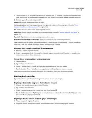 304USO DO PHOTOSHOP CS4
Camadas
• Clique com a tecla Ctrl (Windows) ou com a tecla Command (Mac OS) no botão Criar uma Nova Camada ou no
botão Novo Grupo, no painel Camadas, para adicionar uma camada abaixo da que está selecionada no momento.
2 Defina as opções da camada e clique em OK:
Nome Especifica um nome para a camada ou grupo.
Usar camada anterior para criar máscara de corte Essa opção não está disponível para grupos. (Consulte “Como
mascarar camadas com máscaras de corte” na página 351.)
Cor Atribui uma cor à camada ou ao grupo no painel Camadas.
Modo Especifica um modo de mesclagem para a camada ou grupo. (Consulte “Sobre os modos de mesclagem” na
página 373.)
Opacidade Especifica um nível de opacidade para a camada ou grupo.
Preencher com cor neutra de um dos modos Preenche a camada com uma cor neutra, predefinida.
Nota: Para adicionar as camadas selecionadas atualmente a um novo grupo, escolha Camada > Agrupar camadas ou
clique com a tecla Shift no botão Novo grupo na parte inferior do painel Camadas.
Criar uma nova camada com efeitos de outra camada
1 Selecione a camada no painel Camadas.
2 Arraste a camada para o botão Criar uma Nova Camada na parte inferior do painel Camadas. A camada recém-
criada contém todos os efeitos da existente.
Conversão de uma seleção em uma nova camada
1 Faça uma seleção.
2 Siga um destes procedimentos:
• Escolha Camada > Nova > Camada por cópia para copiar a seleção em uma nova camada.
• Escolha Camada > Nova > Camada por recorte para cortar e colar a seleção em uma nova camada.
Nota: é necessário rasterizar os Objetos inteligentes ou as camadas de forma para ativar esses comandos.
Duplicação de camadas
É possível duplicar as camadas em uma imagem, em outra ou em uma nova imagem.
Duplicação de camadas ou grupos dentro de uma imagem
1 Selecione uma camada ou um grupo no painel Camadas.
2 Siga um destes procedimentos:
• Arraste a camada ou o grupo para o botão Criar uma Nova Camada .
• Escolha Duplicar camada ou Duplicar grupo no menu Camadas ou no menu do painel Camadas. Digite um nome
para a camada ou o grupo e clique em OK.
Duplicação de uma camada ou de um grupo entre imagens
1 Abra as imagens de origem e de destino.
2 No painel Camadas da imagem de origem, selecione uma ou mais camadas ou um grupo de camadas.
 