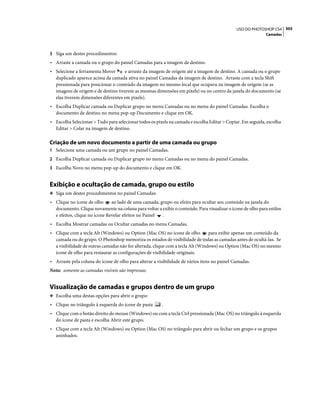 305USO DO PHOTOSHOP CS4
Camadas
3 Siga um destes procedimentos:
• Arraste a camada ou o grupo do painel Camadas para a imagem de destino.
• Selecione a ferramenta Mover e arraste da imagem de origem até a imagem de destino. A camada ou o grupo
duplicado aparece acima da camada ativa no painel Camadas da imagem de destino. Arraste com a tecla Shift
pressionada para posicionar o conteúdo da imagem no mesmo local que ocupava na imagem de origem (se as
imagens de origem e de destino tiverem as mesmas dimensões em pixels) ou no centro da janela do documento (se
elas tiverem dimensões diferentes em pixels).
• Escolha Duplicar camada ou Duplicar grupo no menu Camadas ou no menu do painel Camadas. Escolha o
documento de destino no menu pop-up Documento e clique em OK.
• Escolha Selecionar > Tudo para selecionar todos os pixels na camada e escolha Editar > Copiar. Em seguida, escolha
Editar > Colar na imagem de destino.
Criação de um novo documento a partir de uma camada ou grupo
1 Selecione uma camada ou um grupo no painel Camadas.
2 Escolha Duplicar camada ou Duplicar grupo no menu Camadas ou no menu do painel Camadas.
3 Escolha Novo no menu pop-up do documento e clique em OK.
Exibição e ocultação de camada, grupo ou estilo
❖ Siga um destes procedimentos no painel Camadas:
• Clique no ícone de olho ao lado de uma camada, grupo ou efeito para ocultar seu conteúdo na janela do
documento. Clique novamente na coluna para voltar a exibir o conteúdo. Para visualizar o ícone de olho para estilos
e efeitos, clique no ícone Revelar efeitos no Painel .
• Escolha Mostrar camadas ou Ocultar camadas no menu Camadas.
• Clique com a tecla Alt (Windows) ou Option (Mac OS) no ícone de olho para exibir apenas um conteúdo da
camada ou do grupo. O Photoshop memoriza os estados de visibilidade de todas as camadas antes de ocultá-las. Se
a visibilidade de outras camadas não for alterada, clique com a tecla Alt (Windows) ou Option (Mac OS) no mesmo
ícone de olho para restaurar as configurações de visibilidade originais.
• Arraste pela coluna do ícone de olho para alterar a visibilidade de vários itens no painel Camadas.
Nota: somente as camadas visíveis são impressas.
Visualização de camadas e grupos dentro de um grupo
❖ Escolha uma destas opções para abrir o grupo:
• Clique no triângulo à esquerda do ícone de pasta .
• Clique com o botão direito do mouse (Windows) ou com a tecla Ctrl pressionada (Mac OS) no triângulo à esquerda
do ícone de pasta e escolha Abrir este grupo.
• Clique com a tecla Alt (Windows) ou Option (Mac OS) no triângulo para abrir ou fechar um grupo e os grupos
aninhados.
 
