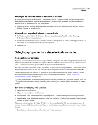 306USO DO PHOTOSHOP CS4
Camadas
Obtenção de amostra de todas as camadas visíveis
O comportamento padrão das ferramentas Varinha Mágica, Borrar, Desfoque, Nitidez, Lata de Tinta, Carimbo e
Pincel de Recuperação é obter amostras de cores somente a partir dos pixels da camada ativa. Isso significa que é
possível borrar ou obter amostra em uma única camada.
❖ Para borrar ou fazer amostras de pixels de todas as camadas visíveis com essas ferramentas, selecione Mostrar
Todas as Camadas na barra de opções.
Como alterar as preferências de transparência
1 No Windows, escolha Editar > Preferências > Transparência e Gamut; no Mac OS, escolha Photoshop >
Preferências > Transparência e Gamut.
2 Escolha um tamanho e uma cor para o tabuleiro de damas da transparência ou escolha Nenhum para Tamanho da
Grade a fim de ocultar o tabuleiro de damas da transparência.
3 Clique em OK.
Seleção, agrupamento e vinculação de camadas
Como selecionar camadas
É possível selecionar uma ou mais camadas em que trabalhar. Em algumas atividades, como pintura e ajuste de cores
e tons, só é possível trabalhar em uma camada por vez. Quando só há uma camada selecionada, ela é chamada camada
ativa. O nome da camada ativa aparece na barra de título da janela do documento.
Em outras atividades, como mover, alinhar, transformar ou aplicar estilos com o painel Estilos, é possível selecionar e
trabalhar em várias camadas de uma vez. Selecione camadas no painel Camadas ou com a ferramenta Mover .
Também é possível vincular camadas. Ao contrário de várias camadas selecionadas ao mesmo tempo, as camadas
vinculadas permanecem vinculadas quando se altera a seleção no painel Camadas. Consulte “Vinculação e
desvinculação de camadas” na página 308.
Se não forem obtidos os resultados desejados quando se usar uma ferramenta ou se aplicar um comando, talvez não
esteja selecionada a camada correta. Verifique o painel Camadas para assegurar que está trabalhando na camada
correta.
Selecionar camadas no painel Camadas
❖ Siga um destes procedimentos:
• Clique em uma camada no painel Camadas.
• Para selecionar várias camadas adjacentes, clique na primeira e, com a tecla Shift pressionada, clique na última.
• Para selecionar várias camadas não adjacentes, clique com a tecla Ctrl (Windows) ou Command (Mac OS) nessas
camadas no painel Camadas.
Nota: Ao selecionar, pressione Ctrl-clique (Windows) ou Command-clique (Mac OS) na área fora da miniatura da
camada. Pressionar Ctrl-clique ou Command-clique na miniatura da camada seleciona as áreas não transparentes da
camada.
• Para selecionar todas as camadas, escolha Selecionar > Todas as camadas.
 