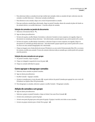 307USO DO PHOTOSHOP CS4
Camadas
• Para selecionar todas as camadas de um tipo similar (por exemplo, todas as camadas de tipo), selecione uma das
camadas e escolha Selecionar > Selecionar camadas semelhantes.
• Para desmarcar uma camada, clique com a tecla Ctrl pressionada na camada.
• Para que nenhuma camada fique selecionada, clique no painel Camadas, abaixo da camada de plano de fundo ou
da camada inferior, ou escolha Selecionar > Cancelar seleção de camadas.
Seleção de camadas na janela do documento
1 Selecione a ferramenta Mover .
2 Siga um destes procedimentos:
• Na barra de opções, escolha Seleção Automática e selecione Camada no menu suspenso; em seguida, clique no
documento na camada que deseja selecionar. Será selecionada a camada superior que contiver pixels sob o cursor.
• Na barra de opções, escolha Seleção Automática e selecione Grupo no menu suspenso; em seguida, clique no
documento no conteúdo que deseja selecionar. Será selecionado o grupo superior que contiver pixels sob o cursor.
Ao clicar em uma camada desagrupada, ela é selecionada.
• Clique na imagem com o botão direito do mouse (Windows), ou com a tecla Ctrl pressionada (Mac OS), e, no menu
de contexto, escolha uma camada. O menu de contexto relaciona todas as camadas que contêm pixels sob a posição
atual do ponteiro.
Seleção de uma camada em um grupo
1 No painel Camadas, clique no grupo.
2 Clique no triângulo à esquerda do ícone de pasta .
3 Clique na camada individual no grupo.
Como agrupar e desagrupar camadas
1 Selecione várias camadas no painel Camadas.
2 Siga um destes procedimentos:
• Escolha Camada > Agrupar camadas.
• Arraste as camadas para o ícone de pasta na parte inferior do painel Camadas para agrupá-las com a tecla Alt
(Windows) ou Option (Mac OS) pressionada.
3 Para desagrupar as camadas, selecione o grupo e escolha Camada > Desagrupar camadas.
Adição de camadas a um grupo
❖ Siga um destes procedimentos:
• Selecione o grupo no painel Camadas e clique no botão Criar uma Nova Camada .
• Arraste uma camada para a pasta de grupo.
• Arraste uma pasta de grupo para outra pasta de grupo. O grupo é movido com todas as suas camadas.
• Arraste um grupo existente para o botão Novo grupo .
 