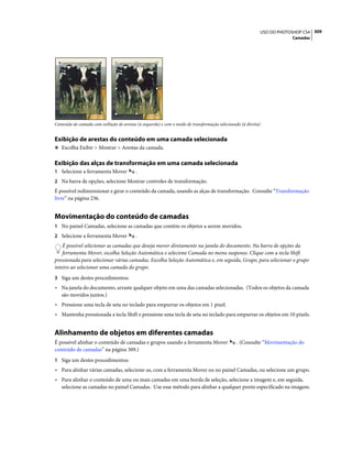 309USO DO PHOTOSHOP CS4
Camadas
Conteúdo de camada com exibição de arestas (à esquerda) e com o modo de transformação selecionado (à direita)
Exibição de arestas do conteúdo em uma camada selecionada
❖ Escolha Exibir > Mostrar > Arestas da camada.
Exibição das alças de transformação em uma camada selecionada
1 Selecione a ferramenta Mover .
2 Na barra de opções, selecione Mostrar controles de transformação.
É possível redimensionar e girar o conteúdo da camada, usando as alças de transformação. Consulte “Transformação
livre” na página 236.
Movimentação do conteúdo de camadas
1 No painel Camadas, selecione as camadas que contêm os objetos a serem movidos.
2 Selecione a ferramenta Mover .
É possível selecionar as camadas que deseja mover diretamente na janela do documento. Na barra de opções da
ferramenta Mover, escolha Seleção Automática e selecione Camada no menu suspenso. Clique com a tecla Shift
pressionada para selecionar várias camadas. Escolha Seleção Automática e, em seguida, Grupo, para selecionar o grupo
inteiro ao selecionar uma camada do grupo.
3 Siga um destes procedimentos:
• Na janela do documento, arraste qualquer objeto em uma das camadas selecionadas. (Todos os objetos da camada
são movidos juntos.)
• Pressione uma tecla de seta no teclado para empurrar os objetos em 1 pixel.
• Mantenha pressionada a tecla Shift e pressione uma tecla de seta no teclado para empurrar os objetos em 10 pixels.
Alinhamento de objetos em diferentes camadas
É possível alinhar o conteúdo de camadas e grupos usando a ferramenta Mover . (Consulte “Movimentação do
conteúdo de camadas” na página 309.)
1 Siga um destes procedimentos:
• Para alinhar várias camadas, selecione-as, com a ferramenta Mover ou no painel Camadas, ou selecione um grupo.
• Para alinhar o conteúdo de uma ou mais camadas em uma borda de seleção, selecione a imagem e, em seguida,
selecione as camadas no painel Camadas. Use esse método para alinhar a qualquer ponto especificado na imagem.
 