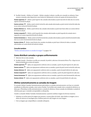 310USO DO PHOTOSHOP CS4
Camadas
2 Escolha Camada > Alinhar ou Camada > Alinhar camadas à seleção e escolha um comando no submenu. Esses
mesmos comandos estão disponíveis como botões de Alinhamento na barra de opções da ferramenta Mover.
Arestas superiores Alinha o pixel superior das camadas selecionadas ao pixel mais alto de todas elas ou à aresta
superior da borda de seleção.
Centros verticais Alinha o pixel central vertical de cada camada selecionada ao pixel central vertical de todas elas
ou ao centro vertical da borda de seleção.
Arestas inferiores Alinha o pixel inferior das camadas selecionadas ao pixel mais baixo delas ou à aresta inferior
da borda de seleção.
Arestas à esquerda Alinha o pixel esquerdo das camadas selecionadas ao pixel esquerdo da camada mais à
esquerda ou à aresta esquerda da borda de seleção.
Centros horizontais Alinha o pixel central horizontal das camadas selecionadas ao pixel central horizontal de todas
elas ou ao centro horizontal da borda de seleção.
Arestas à direita Alinha o pixel direito das camadas vinculadas ao pixel mais à direita de todas as camadas
selecionadas ou à aresta direita da borda de seleção.
Consulte também
“Alinhar automaticamente as camadas da imagem” na página 310
Como distribuir camadas e grupos uniformemente
1 Selecione três ou mais camadas.
2 Escolha Camada > Distribuir e escolha um comando. Se preferir, selecione a ferramenta Mover e clique em um
botão de distribuição na barra de opções.
Arestas superiores Aplica um espaçamento uniforme entre as camadas, a partir do pixel superior de cada uma.
Centros verticais Aplica um espaçamento uniforme entre as camadas, a partir do pixel central vertical de cada uma.
Arestas inferiores Aplica um espaçamento uniforme entre as camadas, a partir do pixel inferior de cada uma.
Arestas à esquerda Aplica um espaçamento uniforme entre as camadas, a partir do pixel esquerdo de cada uma.
Centros horizontais Aplica um espaçamento uniforme entre as camadas, a partir do centro horizontal de cada uma.
Arestas à direita Aplica um espaçamento uniforme entre as camadas, a partir do pixel direito de cada uma.
Alinhar automaticamente as camadas da imagem
O comando Alinhar Camadas Automaticamente pode alinhar as camadas automaticamente com base no conteúdo
semelhante em diferentes camadas, como cantos e bordas. Você atribui uma camada como a camada de referência, ou
deixa que o Photoshop escolha automaticamente a camada de referência. Outras camadas são alinhadas à camada de
referência para que o conteúdo correspondido se sobreponha.
Usando o comando Alinhar Camadas Automaticamente, é possível combinar imagens de diversas maneiras:
• Substituir ou excluir partes de imagens que possuem o mesmo plano de fundo. Após alinhar as imagens, use os
efeitos de máscara ou mesclagem para combinar partes de cada imagem em uma imagem.
• Unir as imagens que compartilham o conteúdo sobreposto.
 
