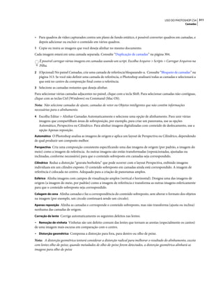 311USO DO PHOTOSHOP CS4
Camadas
• Para quadros de vídeo capturados contra um plano de fundo estático, é possível converter quadros em camadas, e
depois adicionar ou excluir o conteúdo em vários quadros.
1 Copie ou insira as imagens que você deseja alinhar no mesmo documento.
Cada imagem estará em uma camada separada. Consulte “Duplicação de camadas” na página 304.
É possível carregar várias imagens em camadas usando um script. Escolha Arquivo > Scripts > Carregar Arquivos na
Pilha.
2 (Opcional) No painel Camadas, crie uma camada de referência bloqueando-a. Consulte “Bloqueio de camadas” na
página 313. Se você não definir uma camada de referência, o Photoshop analisará todas as camadas e selecionará a
que está no centro da composição final como a referência.
3 Selecione as camadas restantes que deseja alinhar.
Para selecionar várias camadas adjacentes no painel, clique com a tecla Shift. Para selecionar camadas não-contíguas,
clique com as teclas Ctrl (Windows) ou Command (Mac OS).
Nota: Não selecione camadas de ajuste, camadas de vetor ou Objetos inteligentes que não contêm informações
necessárias para o alinhamento.
4 Escolha Editar > Alinhar Camadas Automaticamente e selecione uma opção de alinhamento. Para unir várias
imagens que compartilham áreas de sobreposição, por exemplo, para criar um panorama, use as opções
Automático, Perspectiva ou Cilíndrico. Para alinhar imagens digitalizadas com conteúdo de deslocamento, use a
opção Apenas reposição.
Automático O Photoshop analisa as imagens de origem e aplica um layout de Perspectiva ou Cilíndrico, dependendo
de qual produzir um composto melhor.
Perspectiva Cria uma composição consistente especificando uma das imagens de origem (por padrão, a imagem do
meio) como a imagem de referência. As outras imagens são então transformadas (reposicionadas, ajustadas ou
inclinadas, conforme necessário) para que o conteúdo sobreposto em camadas seja correspondido.
Cilíndrico Reduz a distorção “gravata borboleta” que pode ocorrer com o layout Perspectiva, exibindo imagens
individuais em um cilindro exposto. O conteúdo sobreposto em camadas ainda está correspondido. A imagem de
referência é colocada no centro. Adequado para a criação de panoramas amplos.
Esférico Alinha imagens com campos de visualização amplos (vertical e horizontal). Designa uma das imagens de
origem (a imagem do meio, por padrão) como a imagem de referência e transforma as outras imagens esfericamente
para que o conteúdo sobreposto seja correspondido.
Colagem de cena Alinha camadas e faz a correspondência do conteúdo sobreposto, sem alterar o formato dos objetos
na imagem (por exemplo, um círculo continuará sendo um círculo).
Apenas reposição Alinha as camadas e corresponde o conteúdo sobreposto, mas não transforma (ajusta ou inclina)
nenhuma das camadas de origem.
Correção de lente Corrige automaticamente os seguintes defeitos nas lentes:
• Remoção de vinheta Vinhetas são um defeito comum das lentes que tornam as arestas (especialmente os cantos)
de uma imagem mais escuras em comparação com o centro.
• Distorção geométrica Compensa a distorção para fora, para dentro ou olho de peixe.
Nota: A distorção geométrica tentará considerar a distorção radical para melhorar o resultado do alinhamento, exceto
com lentes olho-de-peixe; quando metadados de olho-de-peixe forem detectados, a distorção geométrica alinhará as
imagens para olho-de-peixe
 