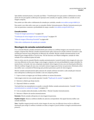 312USO DO PHOTOSHOP CS4
Camadas
Após alinhar automaticamente, você pode usar Editar > Transformação Livre para ajustar o alinhamento ou fazer
ajustes de tons para igualar as diferenças de exposição entre camadas; em seguida, combine as camadas em uma
imagem composta.
Para assistir um vídeo sobre o alinhamento de camadas por conteúdo, consulte www.adobe.com/go/vid0014_br.
Para assistir a um vídeo sobre como usar os comandos Alinhar Automaticamente e Mesclar Automaticamente para
criar um panorama e aumentar a profundidade do campo, consulte www.adobe.com/go/lrvid4120_ps.
Consulte também
“Criação de imagens panorâmicas” na página 263
“Combinação de várias imagens em um retrato de grupo” na página 353
“Pilhas de imagens (Photoshop Extended)” na página 660
Vídeo sobre o alinhamento de camadas por conteúdo
Mesclagem de camadas automaticamente
Use o comando Mesclar camadas automaticamente para costurar ou combinar imagens com transições suaves na
imagem composta final. Mesclar camadas automaticamente aplica máscaras de camada conforme necessário a cada
camada para mascarar áreas subexpostas ou diferenças de conteúdo. Mesclar camadas automaticamente só está
disponível para imagens RGB ou Tons de cinza. Ele não funciona com Objetos inteligentes, camadas de vídeo,
camadas 3D ou camadas de plano de fundo.
Entre os vários usos do comando Mesclar camadas automaticamente, é possível mesclar várias imagens de uma cena
com áreas diferentes em foco para chegar a uma imagem composta com uma profundidade de campo estendida. Da
mesma forma, você pode criar uma composição mesclando várias imagens de uma cena com iluminações diferentes.
Além de combinar imagens de uma cena, você pode costurar imagens para formar um panorama. (Entretanto, talvez
seja melhor usar o comando do Photomerge para produzir panoramas a partir de várias imagens.)
Mesclar camadas automaticamente aplica máscaras de camada conforme necessário a cada camada para mascarar
áreas subexpostas ou diferenças de conteúdo e criar um composto perfeito.
1 Copie ou insira as imagens que você deseja combinar no mesmo documento.
Cada imagem estará em uma camada separada. Consulte “Duplicação de camadas” na página 304.
2 Selecione os objetos que deseja mesclar.
3 (Opcional) Alinhar as camadas.
Você pode fazer isso manualmente ou usando o comando Alinhar camadas automaticamente. Consulte “Alinhar
automaticamente as camadas da imagem” na página 310.
4 Com as camadas ainda selecionadas, escolha Editar > Mesclar Camadas Automaticamente.
5 Selecione o Objetivo de mesclar automaticamente:
Panorama Mescla camadas sobrepostas em uma imagem de panorama.
Empilhar Imagens Mescla os melhores detalhes de cada área correspondente. Esta opção funciona melhor com
camadas alinhadas.
Nota: Empilhar imagens permite mesclar várias imagens de uma cena com diferentes áreas em foco ou diferentes
iluminações para atingir os melhores resultados em todas as imagens (é preciso alinhar as imagens automaticamente
primeiro).
 