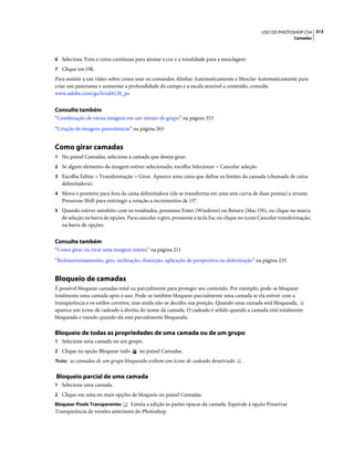 313USO DO PHOTOSHOP CS4
Camadas
6 Selecione Tons e cores contínuas para ajustar a cor e a tonalidade para a mesclagem.
7 Clique em OK.
Para assistir a um vídeo sobre como usar os comandos Alinhar Automaticamente e Mesclar Automaticamente para
criar um panorama e aumentar a profundidade do campo e a escala sensível a conteúdo, consulte
www.adobe.com/go/lrvid4120_ps.
Consulte também
“Combinação de várias imagens em um retrato de grupo” na página 353
“Criação de imagens panorâmicas” na página 263
Como girar camadas
1 No painel Camadas, selecione a camada que deseja girar.
2 Se algum elemento da imagem estiver selecionado, escolha Selecionar > Cancelar seleção.
3 Escolha Editar > Transformação > Girar. Aparece uma caixa que define os limites da camada (chamada de caixa
delimitadora).
4 Mova o ponteiro para fora da caixa delimitadora (ele se transforma em uma seta curva de duas pontas) e arraste.
Pressione Shift para restringir a rotação a incrementos de 15°.
5 Quando estiver satisfeito com os resultados, pressione Enter (Windows) ou Return (Mac OS), ou clique na marca
de seleção na barra de opções. Para cancelar o giro, pressione a tecla Esc ou clique no ícone Cancelar transformação,
na barra de opções.
Consulte também
“Como girar ou virar uma imagem inteira” na página 211
“Redimensionamento, giro, inclinação, distorção, aplicação de perspectiva ou deformação” na página 235
Bloqueio de camadas
É possível bloquear camadas total ou parcialmente para proteger seu conteúdo. Por exemplo, pode-se bloquear
totalmente uma camada após o uso. Pode-se também bloquear parcialmente uma camada se ela estiver com a
transparência e os estilos corretos, mas ainda não se decidiu sua posição. Quando uma camada está bloqueada,
aparece um ícone de cadeado à direita do nome da camada. O cadeado é sólido quando a camada está totalmente
bloqueada e vazado quando ela está parcialmente bloqueada.
Bloqueio de todas as propriedades de uma camada ou de um grupo
1 Selecione uma camada ou um grupo.
2 Clique na opção Bloquear tudo no painel Camadas.
Nota: as camadas de um grupo bloqueado exibem um ícone de cadeado desativado .
Bloqueio parcial de uma camada
1 Selecione uma camada.
2 Clique em uma ou mais opções de bloqueio no painel Camadas.
Bloquear Pixels Transparentes Limita a edição às partes opacas da camada. Equivale à opção Preservar
Transparência de versões anteriores do Photoshop.
 