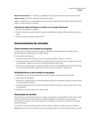 314USO DO PHOTOSHOP CS4
Camadas
Bloquear Pixels de Imagem Impede que se modifiquem os pixels da camada usando as ferramentas de pintura.
Bloquear posição Evita que os pixels da camada sejam movidos.
Nota: em camadas de texto, as opções Bloquear pixels transparentes e Bloquear pixels de imagem estão selecionadas por
padrão e a seleção não pode ser cancelada.
Aplicação de opções de bloqueio a camadas ou a um grupo selecionado
1 Selecione várias camadas ou um grupo.
2 No menu Camadas ou no menu do painel Camadas, escolha Bloquear camadas ou Bloquear todas as camadas no
grupo.
3 Selecione as opções de bloqueio e clique em OK.
Gerenciamento de camadas
Como renomear uma camada ou um grupo
À medida que se adicionam camadas a uma imagem, é útil dar-lhes nomes que reflitam seu conteúdo. Nomes
descritivos facilitam a identificação das camadas no painel.
❖ Siga um destes procedimentos:
• No painel Camadas, clique duas vezes no nome da camada ou do grupo e digite um novo nome.
• No painel Camadas, pressione Alt (Windows) ou Option (Mac OS) e clique duas vezes na camada (não no nome
ou na miniatura). Digite um novo nome na caixa de texto Nome e clique em OK.
• Selecione uma camada ou grupo e escolha Propriedades da camada ou Propriedades do grupo, no menu Camadas
ou no menu do painel Camadas. Digite um novo nome na caixa de texto Nome e clique em OK.
Atribuição de cor a uma camada ou um grupo
A codificação de cores em camadas e grupos ajuda a localizar camadas relacionadas no painel Camadas.
1 Siga um destes procedimentos:
• Selecione uma camada ou grupo e escolha Propriedades da camada ou Propriedades do grupo, no menu Camadas
ou no menu do painel Camadas.
• No painel Camadas, pressione Alt (Windows) ou Option (Mac OS) e clique duas vezes na camada (não no nome
ou na miniatura).
2 Escolha uma cor no menu pop-up Cor e clique em OK.
Rasterização de camadas
Não é possível usar as ferramentas de pintura ou os filtros em camadas que contenham dados de vetor (como camadas
de texto, camadas de forma, máscaras de vetor ou Objetos Inteligentes) e dados gerados (como camadas de
preenchimento). Entretanto, essas camadas podem ser rasterizadas para converter seu conteúdo em uma imagem
rasterizada achatada.
❖ Selecione as camadas que deseja rasterizar, selecione Camada > Rasterizar e escolha uma opção no submenu:
Texto Rasteriza o texto em uma camada de texto. Esse procedimento não converte outros dados vetoriais na camada.
 