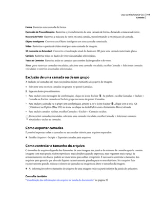 315USO DO PHOTOSHOP CS4
Camadas
Forma Rasteriza uma camada de forma.
Conteúdo de Preenchimento Rasteriza o preenchimento de uma camada de forma, deixando a máscara de vetor.
Máscara de Vetor Rasteriza a máscara de vetor em uma camada, transformando-a em máscara de camada.
Objeto Inteligente Converte um Objeto inteligente em uma camada rasterizada.
Vídeo Rasteriza o quadro de vídeo atual para uma camada de imagem.
3D (somente no Extended) Converte a visualização atual de dados em 3D para uma camada rasterizada plana.
Camada Rasteriza todos os dados de vetor nas camadas selecionadas.
Todas as Camadas Rasteriza todas as camadas que contêm dados gerados e de vetor.
Nota: para rasterizar camadas vinculadas, selecione uma camada vinculada, escolha Camada > Selecionar camadas
vinculadas e rasterize as camadas selecionadas.
Exclusão de uma camada ou de um grupo
A exclusão de camadas não mais necessárias reduz o tamanho do arquivo de imagem.
1 Selecione uma ou mais camadas ou grupos no painel Camadas.
2 Siga um destes procedimentos:
• Para excluir com mensagem de confirmação, clique no ícone Excluir . Se preferir, escolha Camadas > Excluir >
Camada ou Excluir camada ou Excluir grupo no menu do painel Camadas.
• Para excluir a camada ou o grupo sem confirmação, arraste-a até o ícone Excluir , clique com a tecla Alt
(Windows) ou Option (Mac OS) no ícone ou clique na tecla Delete com a ferramenta Mover ativada.
• Para excluir camadas ocultas, escolha Camadas > Excluir > Camadas ocultas.
Para excluir camadas vinculadas, selecione uma camada vinculada, escolha Camada > Selecionar camadas
vinculadas e exclua as camadas.
Como exportar camadas
É possível exportar todas as camadas ou as camadas visíveis para arquivos separados.
❖ Escolha Arquivo > Scripts > Exportar camadas para arquivos.
Como controlar o tamanho do arquivo
O tamanho do arquivo depende das dimensões de uma imagem em pixels e do número de camadas que ela contém.
Imagens com mais pixels podem reproduzir mais detalhes quando impressas, mas requerem mais espaço de
armazenamento em disco e podem ser mais lentas para editar e imprimir. É necessário controlar o tamanho dos
arquivos para garantir que eles não fiquem excessivamente grandes para os seus objetivos. Se o arquivo ficar
excessivamente grande, reduza o número de camadas na imagem ou altere o tamanho da imagem.
❖ As informações sobre o tamanho do arquivo de uma imagem estão na parte inferior da janela do aplicativo.
Consulte também
“Visualização das informações do arquivo na janela do documento” na página 35
 