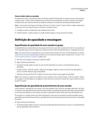 317USO DO PHOTOSHOP CS4
Camadas
Como nivelar todas as camadas
O achatamento reduz o tamanho do arquivo mesclando no plano de fundo todas as camadas visíveis e descartando as
camadas ocultas. Todas as áreas transparentes que restarem serão preenchidas com branco. Quando uma imagem
nivelada é salva, não é possível retornar ao estado não nivelado. As camadas são mescladas permanentemente.
Nota: a conversão de uma imagem entre alguns modos de cor achata o arquivo. Se quiser editar a imagem original após
a conversão, salve uma cópia do arquivo com todas as camadas intactas.
1 Verifique se todas as camadas que serão mantidas estão visíveis.
2 Escolha Camada > Achatar imagem ou escolha Achatar imagem no menu do painel Camadas.
Definição de opacidade e mesclagem
Especificação da opacidade de uma camada ou grupo
A opacidade de uma camada determina em que grau ela obscurece ou revela a camada abaixo dela. Uma camada com
1% de opacidade aparece quase transparente, enquanto uma com 100% de opacidade aparece completamente opaca.
Nota: não é possível alterar a opacidade de uma camada de plano de fundo ou de uma camada bloqueada. No entanto,
é possível converter uma camada de plano de fundo em uma camada normal que suporte transparência. Consulte “Como
converter planos de fundo e camadas” na página 303.
1 Selecione uma camada ou um grupo no painel Camadas.
2 Siga um destes procedimentos:
• No painel Camadas, digite um valor na caixa de texto Opacidade ou arraste o controle deslizante pop-up
Opacidade.
• Escolha Camada > Estilo de camada > Opções de mesclagem. Digite um valor na caixa de texto Opacidade ou
arraste o controle deslizante pop-up Opacidade.
• Selecione a ferramenta Mover e digite um número para indicar a porcentagem de opacidade.
Nota: Para visualizar as opções de mesclagem de uma camada de texto, escolha Camada > Estilo de camada > Opções
de mesclagem ou escolha Opções de mesclagem no botão Adicionar um Estilo de Camada , na parte inferior do menu
do painel Camadas.
Especificação da opacidade de preenchimento de uma camada
Além de definir a opacidade de uma camada, o que afeta qualquer estilo e modo de mesclagem aplicados a ela, pode-
se especificar uma opacidade de preenchimento para camadas. A opacidade de preenchimento afeta os pixels pintados
ou as formas desenhadas em uma camada, sem afetar a opacidade de nenhum efeito que tenha sido aplicado a ela.
Por exemplo, se a camada contém uma forma de desenho ou texto que usa um efeito de sombra projetada, ajuste a
opacidade de preenchimento para alterar a opacidade da forma ou do texto propriamente dito sem alterar a opacidade
da sombra.
❖ Siga um destes procedimentos:
• No painel Camadas, digite um valor na caixa de texto Opacidade de preenchimento ou arraste o controle deslizante
pop-up Opacidade de preenchimento.
 