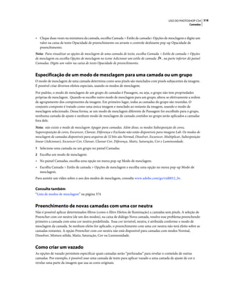 318USO DO PHOTOSHOP CS4
Camadas
• Clique duas vezes na miniatura da camada, escolha Camada > Estilo de camada> Opções de mesclagem e digite um
valor na caixa de texto Opacidade de preenchimento ou arraste o controle deslizante pop-up Opacidade de
preenchimento.
Nota: Para visualizar as opções de mesclagem de uma camada de texto, escolha Camada > Estilo de camada > Opções
de mesclagem ou escolha Opções de mesclagem no ícone Adicionar um estilo de camada , na parte inferior do painel
Camadas. Digite um valor na caixa de texto Opacidade de preenchimento.
Especificação de um modo de mesclagem para uma camada ou um grupo
O modo de mesclagem de uma camada determina como seus pixels são mesclados com pixels subjacentes da imagem.
É possível criar diversos efeitos especiais, usando os modos de mesclagem.
Por padrão, o modo de mesclagem de um grupo de camadas é Passagem, ou seja, o grupo não tem propriedades
próprias de mesclagem. Quando se escolhe outro modo de mesclagem para um grupo, altera-se efetivamente a ordem
de agrupamento dos componentes da imagem. Em primeiro lugar, todas as camadas do grupo são reunidas. O
conjunto composto é tratado como uma única imagem e mesclado ao restante da imagem, usando o modo de
mesclagem selecionado. Dessa forma, se um modo de mesclagem diferente de Passagem for escolhido para o grupo,
nenhuma camada de ajuste e nenhum modo de mesclagem de camada contidos no grupo serão aplicados a camadas
fora dele.
Nota: não existe o modo de mesclagem Apagar para camadas. Além disso, os modos Subexposição de cores,
Superexposição de cores, Escurecer, Clarear, Diferença e Exclusão não estão disponíveis para imagens Lab. Os modos de
mesclagem de camadas disponíveis para arquivos de 32 bits são Normal, Dissolver, Escurecer, Multiplicar, Subexposição
linear (Adicionar), Escurecer Cor, Clarear, Clarear Cor, Diferença, Matiz, Saturação, Cor e Luminosidade.
1 Selecione uma camada ou um grupo no painel Camadas.
2 Escolha um modo de mesclagem:
• No painel Camadas, escolha uma opção no menu pop-up Modo de mesclagem.
• Escolha Camada > Estilo de camada > Opções de mesclagem e escolha uma opção no menu pop-up Modo de
mesclagem.
Para assistir um vídeo sobre o uso dos modos de mesclagem, consulte www.adobe.com/go/vid0012_br.
Consulte também
“Lista de modos de mesclagem” na página 374
Preenchimento de novas camadas com uma cor neutra
Não é possível aplicar determinados filtros (como o filtro Efeitos de Iluminação) a camadas sem pixels. A seleção de
Preencher com cor neutra (de um dos modos), na caixa de diálogo Nova camada, resolve esse problema preenchendo
primeiro a camada com uma cor neutra predefinida. Essa cor invisível, neutra, é atribuída conforme o modo de
mesclagem da camada. Se nenhum efeito for aplicado, o preenchimento com uma cor neutra não terá efeito sobre as
camadas restantes. A opção Preencher com cor neutra não está disponível para camadas com modos Normal,
Dissolver, Mistura sólida, Matiz, Saturação, Cor ou Luminosidade.
Como criar um vazado
As opções de vazado permitem especificar quais camadas serão “perfuradas” para revelar o conteúdo de outras
camadas. Por exemplo, é possível usar uma camada de texto para aplicar vazado a uma camada de ajuste de cor e
revelar uma parte da imagem que usa as cores originais.
 