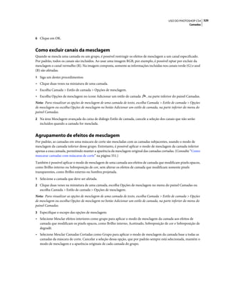 320USO DO PHOTOSHOP CS4
Camadas
6 Clique em OK.
Como excluir canais da mesclagem
Quando se mescla uma camada ou um grupo, é possível restringir os efeitos de mesclagem a um canal especificado.
Por padrão, todos os canais são incluídos. Ao usar uma imagem RGB, por exemplo, é possível optar por excluir da
mesclagem o canal vermelho (R). Na imagem composta, somente as informações incluídas nos canais verde (G) e azul
(B) são afetadas.
1 Siga um destes procedimentos:
• Clique duas vezes na miniatura de uma camada.
• Escolha Camada > Estilo de camada > Opções de mesclagem.
• Escolha Opções de mesclagem no ícone Adicionar um estilo de camada , na parte inferior do painel Camadas.
Nota: Para visualizar as opções de mesclagem de uma camada de texto, escolha Camada > Estilo de camada > Opções
de mesclagem ou escolha Opções de mesclagem no botão Adicionar um estilo de camada, na parte inferior do menu do
painel Camadas.
2 Na área Mesclagem avançada da caixa de diálogo Estilo de camada, cancele a seleção dos canais que não serão
incluídos quando a camada for mesclada.
Agrupamento de efeitos de mesclagem
Por padrão, as camadas em uma máscara de corte são mescladas com as camadas subjacentes, usando o modo de
mesclagem da camada inferior desse grupo. Entretanto, é possível aplicar o modo de mesclagem da camada inferior
apenas a essa camada, permitindo manter a aparência da mesclagem original das camadas cortadas. (Consulte “Como
mascarar camadas com máscaras de corte” na página 351.)
Também é possível aplicar o modo de mesclagem de uma camada aos efeitos de camada que modificam pixels opacos,
como Brilho interno ou Sobreposição de cor, sem alterar os efeitos de camada que modificam somente pixels
transparentes, como Brilho externo ou Sombra projetada.
1 Selecione a camada que deve ser afetada.
2 Clique duas vezes na miniatura de uma camada, escolha Opções de mesclagem no menu do painel Camadas ou
escolha Camada > Estilo de camada > Opções de mesclagem.
Nota: Para visualizar as opções de mesclagem de uma camada de texto, escolha Camada > Estilo de camada > Opções
de mesclagem ou escolha Opções de mesclagem no botão Adicionar um estilo de camada, na parte inferior do menu do
painel Camadas.
3 Especifique o escopo das opções de mesclagem:
• Selecione Mesclar efeitos interiores como grupo para aplicar o modo de mesclagem da camada aos efeitos de
camada que modificam os pixels opacos, como Brilho interno, Acetinado, Sobreposição de cor e Sobreposição de
degradê.
• Selecione Mesclar Camadas Cortadas como Grupo para aplicar o modo de mesclagem da camada base a todas as
camadas da máscara de corte. Cancelar a seleção dessa opção, que por padrão sempre está selecionada, mantém o
modo de mesclagem e a aparência originais de cada camada do grupo.
 