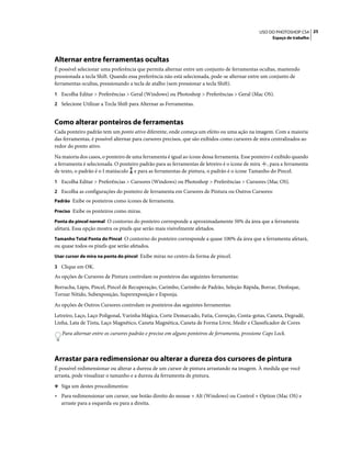 25USO DO PHOTOSHOP CS4
Espaço de trabalho
Alternar entre ferramentas ocultas
É possível selecionar uma preferência que permita alternar entre um conjunto de ferramentas ocultas, mantendo
pressionada a tecla Shift. Quando essa preferência não está selecionada, pode-se alternar entre um conjunto de
ferramentas ocultas, pressionando a tecla de atalho (sem pressionar a tecla Shift).
1 Escolha Editar > Preferências > Geral (Windows) ou Photoshop > Preferências > Geral (Mac OS).
2 Selecione Utilizar a Tecla Shift para Alternar as Ferramentas.
Como alterar ponteiros de ferramentas
Cada ponteiro padrão tem um ponto ativo diferente, onde começa um efeito ou uma ação na imagem. Com a maioria
das ferramentas, é possível alternar para cursores precisos, que são exibidos como cursores de mira centralizados ao
redor do ponto ativo.
Na maioria dos casos, o ponteiro de uma ferramenta é igual ao ícone dessa ferramenta. Esse ponteiro é exibido quando
a ferramenta é selecionada. O ponteiro padrão para as ferramentas de letreiro é o ícone de mira , para a ferramenta
de texto, o padrão é o I maiúsculo e para as ferramentas de pintura, o padrão é o ícone Tamanho do Pincel.
1 Escolha Editar > Preferências > Cursores (Windows) ou Photoshop > Preferências > Cursores (Mac OS).
2 Escolha as configurações do ponteiro de ferramenta em Cursores de Pintura ou Outros Cursores:
Padrão Exibe os ponteiros como ícones de ferramenta.
Preciso Exibe os ponteiros como miras.
Ponta do pincel normal O contorno do ponteiro corresponde a aproximadamente 50% da área que a ferramenta
afetará. Essa opção mostra os pixels que serão mais visivelmente afetados.
Tamanho Total Ponta do Pincel O contorno do ponteiro corresponde a quase 100% da área que a ferramenta afetará,
ou quase todos os pixels que serão afetados.
Usar cursor de mira na ponta do pincel Exibe miras no centro da forma de pincel.
3 Clique em OK.
As opções de Cursores de Pintura controlam os ponteiros das seguintes ferramentas:
Borracha, Lápis, Pincel, Pincel de Recuperação, Carimbo, Carimbo de Padrão, Seleção Rápida, Borrar, Desfoque,
Tornar Nítido, Subexposição, Superexposição e Esponja.
As opções de Outros Cursores controlam os ponteiros das seguintes ferramentas:
Letreiro, Laço, Laço Poligonal, Varinha Mágica, Corte Demarcado, Fatia, Correção, Conta-gotas, Caneta, Degradê,
Linha, Lata de Tinta, Laço Magnético, Caneta Magnética, Caneta de Forma Livre, Medir e Classificador de Cores
Para alternar entre os cursores padrão e preciso em alguns ponteiros de ferramenta, pressione Caps Lock.
Arrastar para redimensionar ou alterar a dureza dos cursores de pintura
É possível redimensionar ou alterar a dureza de um cursor de pintura arrastando na imagem. À medida que você
arrasta, pode visualizar o tamanho e a dureza da ferramenta de pintura.
❖ Siga um destes procedimentos:
• Para redimensionar um cursor, use botão direito do mouse + Alt (Windows) ou Control + Option (Mac OS) e
arraste para a esquerda ou para a direita.
 