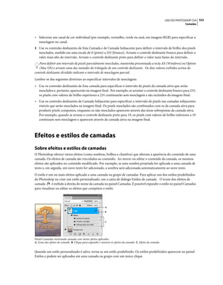 322USO DO PHOTOSHOP CS4
Camadas
• Selecione um canal de cor individual (por exemplo, vermelho, verde ou azul, em imagens RGB) para especificar a
mesclagem no canal.
3 Use os controles deslizantes de Esta Camada e de Camada Subjacente para definir o intervalo de brilho dos pixels
mesclados, medido em uma escala de 0 (preto) a 255 (branco). Arraste o controle deslizante branco para definir o
valor mais alto do intervalo. Arraste o controle deslizante preto para definir o valor mais baixo do intervalo.
Para definir um intervalo de pixels parcialmente mesclados, mantenha pressionada a tecla Alt (Windows) ou Option
(Mac OS) e arraste uma das metades do triângulo de um controle deslizante. Os dois valores exibidos acima do
controle deslizante dividido indicam o intervalo de mesclagem parcial.
Lembre-se das seguintes diretrizes ao especificar intervalos de mesclagem:
• Use os controles deslizantes de Esta camada para especificar o intervalo de pixels da camada ativa que serão
mesclados e, portanto, aparecerão na imagem final. Por exemplo, se arrastar o controle deslizante branco para 235,
os pixels com valores de brilho superiores a 235 continuarão sem mesclagem e são excluídos da imagem final.
• Use os controles deslizantes de Camada Subjacente para especificar o intervalo de pixels nas camadas subjacentes
visíveis que serão mesclados na imagem final. Os pixels mesclados são combinados com os da camada ativa para
produzir pixels compostos, enquanto os não mesclados aparecem através das áreas sobrepostas da camada ativa.
Por exemplo, quando se arrasta o controle deslizante preto para 19, os pixels com valores de brilho inferiores a 19
continuam sem mesclagem e aparecem através da camada ativa na imagem final.
Efeitos e estilos de camadas
Sobre efeitos e estilos de camadas
O Photoshop oferece vários efeitos (como sombras, brilhos e chanfros) que alteram a aparência do conteúdo de uma
camada. Os efeitos de camada são vinculados ao conteúdo. Ao mover ou editar o conteúdo da camada, os mesmos
efeitos são aplicados no conteúdo modificado. Por exemplo, se uma sombra projetada for aplicada a uma camada de
texto e, em seguida, um novo texto for adicionado, a sombra será adicionada automaticamente ao novo texto.
O estilo é um ou mais efeitos aplicado a uma camada ou grupo de camadas. Para aplicar um dos estilos predefinidos
do Photoshop ou criar um estilo personalizado, use a caixa de diálogo Estilos de camada. O ícone dos efeitos de
camada é exibido à direita do nome da camada no painel Camadas. É possível expandir o estilo no painel Camadas
para visualizar ou editar os efeitos que compõem o estilo.
Painel Camadas mostrando camada com vários efeitos aplicados
A. Ícone dos efeitos de camada B. Clique para expandir e mostrar os efeitos da camada C. Efeito da camada
Quando um estilo personalizado é salvo, torna-se um estilo predefinido. Os estilos predefinidos aparecem no painel
Estilos e podem ser aplicados em uma camada ou grupo com um único clique.
A
B
C
 