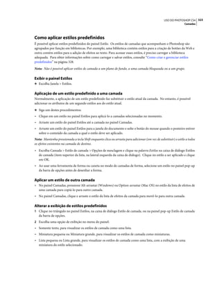 323USO DO PHOTOSHOP CS4
Camadas
Como aplicar estilos predefinidos
É possível aplicar estilos predefinidos do painel Estilo. Os estilos de camadas que acompanham o Photoshop são
agrupados por função em bibliotecas. Por exemplo, uma biblioteca contém estilos para a criação de botões da Web e
outra contém estilos para a adição de efeitos ao texto. Para acessar esses estilos, é preciso carregar a biblioteca
adequada. Para obter informações sobre como carregar e salvar estilos, consulte “Como criar e gerenciar estilos
predefinidos” na página 328.
Nota: Não é possível aplicar estilos de camada a um plano de fundo, a uma camada bloqueada ou a um grupo.
Exibir o painel Estilos
❖ Escolha Janela > Estilos.
Aplicação de um estilo predefinido a uma camada
Normalmente, a aplicação de um estilo predefinido faz substituir o estilo atual da camada. No entanto, é possível
adicionar os atributos de um segundo estilos aos do estilo atual.
❖ Siga um destes procedimentos:
• Clique em um estilo no painel Estilos para aplicá-lo a camadas selecionadas no momento.
• Arraste um estilo do painel Estilos até a camada no painel Camadas.
• Arraste um estilo do painel Estilos para a janela do documento e solte o botão do mouse quando o ponteiro estiver
sobre o conteúdo da camada a qual o estilo deve ser aplicado.
Nota: Mantenha pressionada a tecla Shift enquanto clica ou arrasta para adicionar (em vez de substituir) o estilo a todos
os efeitos existentes na camada de destino.
• Escolha Camada > Estilo de camada > Opções de mesclagem e clique na palavra Estilos na caixa de diálogo Estilos
de camada (item superior da lista, na lateral esquerda da caixa de diálogo). Clique no estilo a ser aplicado e clique
em OK.
• Ao usar uma ferramenta de forma ou caneta no modo de camadas de forma, selecione um estilo no painel pop-up
da barra de opções antes de desenhar a forma.
Aplicar um estilo de outra camada
• No painel Camadas, pressione Alt-arrastar (Windows) ou Option-arrastar (Mac OS) no estilo da lista de efeitos de
uma camada para copiá-lo para outro camada.
• No painel Camadas, clique e arraste o estilo da lista de efeitos da camada para movê-lo para outra camada.
Alterar a exibição de estilos predefinidos
1 Clique no triângulo no painel Estilos, na caixa de diálogo Estilo de camada, ou na painel pop-up Estilo de camada
da barra de opções.
2 Escolha uma opção de exibição no menu do painel:
• Somente texto, para visualizar os estilos de camada como uma lista.
• Miniatura pequena ou Miniatura grande, para visualizar os estilos de camada como miniaturas.
• Lista pequena ou Lista grande, para visualizar os estilos de camada como uma lista, com a exibição de uma
miniatura do estilo selecionado.
 
