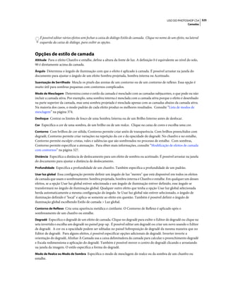 325USO DO PHOTOSHOP CS4
Camadas
É possível editar vários efeitos sem fechar a caixa de diálogo Estilo de camada. Clique no nome de um efeito, na lateral
esquerda da caixa de diálogo, para exibir as opções.
Opções de estilo de camada
Altitude Para o efeito Chanfro e entalhe, define a altura da fonte de luz. A definição 0 é equivalente ao nível do solo,
90 é diretamente acima da camada.
Ângulo Determina o ângulo de iluminação com que o efeito é aplicado à camada. É possível arrastar na janela do
documento para ajustar o ângulo de um efeito Sombra projetada, Sombra interna ou Acetinado.
Suavização de Serrilhado Mescla os pixels das arestas de um contorno ou de um contorno de reflexo. Essa opção é
muito útil para sombras pequenas com contornos complicados.
Modo de Mesclagem Determina como o estilo da camada é mesclado com as camadas subjacentes, o que pode ou não
incluir a camada ativa. Por exemplo, uma sombra interna é mesclada com a camada ativa porque o efeito é desenhado
na parte superior da camada, mas uma sombra projetada é mesclada apenas com as camadas abaixo da camada ativa.
Na maioria dos casos, o modo padrão de cada efeito produz os melhores resultados. Consulte “Lista de modos de
mesclagem” na página 374.
Desfoque Contrai os limites de fosco de uma Sombra Interna ou de um Brilho Interno antes de desfocar.
Cor Especifica a cor de uma sombra, de um brilho ou de um realce. Clique na caixa de cores e escolha uma cor.
Contorno Com brilhos de cor sólida, Contorno permite criar anéis de transparência. Com brilhos preenchidos com
degradê, Contorno permite criar variações na repetição da cor e da opacidade do degradê. No chanfro e no entalhe,
Contorno permite esculpir cristas, vales e saliências que são sombreados no processo de entalhe. Com sombras,
Contorno permite especificar a atenuação. Para obter mais informações, consulte “Modificação de efeitos de camada
com contornos” na página 327.
Distância Especifica a distância de deslocamento para um efeito de sombra ou acetinado. É possível arrastar na janela
do documento para ajustar a distância de deslocamento.
Profundidade Especifica a profundidade de um chanfro. Também especifica a profundidade de um padrão.
Usar luz global Essa configuração permite definir um ângulo de luz "mestre" que está disponível em todos os efeitos
de camada que usam o sombreamento: Sombra projetada, Sombra interna e Chanfro e entalhe. Em qualquer um desses
efeitos, se a opção Usar luz global estiver selecionada e um ângulo de iluminação estiver definido, esse ângulo se
transformará no ângulo de iluminação global. Qualquer outro efeito que tenha a opção Usar luz global selecionada
herda automaticamente a mesma configuração do ângulo. Se Usar luz global não estiver selecionado, o ângulo de
iluminação definido é "local" e aplica-se somente ao efeito em questão. Também é possível definir o ângulo de
iluminação global escolhendo Estilo de camada > Luz global.
Contorno de Reflexo Cria uma aparência metálica e cintilante. O Contorno de Reflexo é aplicado após o
sombreamento de um chanfro ou entalhe.
Degradê Especifica o degradê de um efeito de camada. Clique no degradê para exibir o Editor de degradê ou clique na
seta invertida e escolha um degradê no painel pop-up. É possível editar um degradê ou criar um novo usando o Editor
de degradê. A cor ou a opacidade podem ser editadas no painel Sobreposição de degradê da mesma maneira que no
Editor de degradê. Para alguns efeitos, é possível especificar opções adicionais de degradê. Inverter inverte a
orientação do degradê, Alinhar À Camada usa a caixa delimitadora da camada para calcular o preenchimento degradê
e Escala redimensiona a aplicação do degradê. Também é possível mover o centro do degradê clicando e arrastando
na janela da imagem. O estilo especifica a forma do degradê.
Modo de Realce ou Modo de Sombra Especifica o modo de mesclagem do realce ou da sombra de um chanfro ou
entalhe.
 