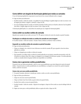 328USO DO PHOTOSHOP CS4
Camadas
Como definir um ângulo de iluminação global para todas as camadas
O uso de iluminação global dá a impressão de uma fonte de luz comum brilhando sobre a imagem.
❖ Siga um destes procedimentos:
• Escolha Camada > Estilo de camada > Luz global. Na caixa de diálogo Luz global, digite um valor ou arraste o raio
do ângulo para definir o ângulo e a altitude, e clique em OK.
• Na caixa de diálogo Estilo de camada, em Sombra projetada, Sombra interna ou Chanfro, selecione Usar luz global.
Para obter o Ângulo, digite um valor ou arraste o raio e clique em OK.
A iluminação global aplica-se a cada efeitos de camada que usa o ângulo de iluminação global.
Como exibir ou ocultar estilos de camada
Quando uma camada tem um estilo, um ícone “fx” aparece à direita do nome da camada no painel Camadas.
Ocultação ou exibição de todos os estilos de camada em uma imagem
❖ Escolha Camada > Estilo de Camada > Ocultar Todos os Efeitos ou Mostrar Todos os Efeitos.
Expandir ou recolher estilos de camada no painel Camadas
❖ Siga um destes procedimentos:
• Clique no triângulo ao lado do ícone Adicionar um estilo de camada para expandir a lista dos efeitos
aplicados na camada.
• Clique no triângulo para recolher os efeitos de camada.
• Para expandir ou recolher todos os estilos de camada aplicados em um grupo, mantenha pressionada a tecla Alt
(Windows) ou Option (Mac OS) e clique no triângulo ou no triângulo invertido para o grupo. Os estilos aplicados
a todas as camadas dentro do grupo também são expandidos ou recolhidos.
Como criar e gerenciar estilos predefinidos
É possível criar um estilo personalizado e salvá-lo como uma predefinição, que estará disponível a partir do painel
Estilos. É possível salvar os estilos predefinidos em uma biblioteca e carregá-los ou removê-los a partir do painel
Estilos, conforme necessário.
Como criar um novo estilo predefinido
1 No painel Camadas, selecione a camada que contém o estilo a ser salvo como predefinição.
2 Siga um destes procedimentos:
• Clique em uma área vazia do painel Estilos.
• Clique no botão Criar Novo Estilo na parte inferior do painel Estilos.
• Escolha Novo estilo no menu do painel Estilos.
• Escolha Camada > Estilo de camada > Opções de mesclagem e clique em Novo estilo na caixa de diálogo Estilo de
camada.
3 Digite um nome para o estilo predefinido, defina as opções de estilo e clique em OK.
 