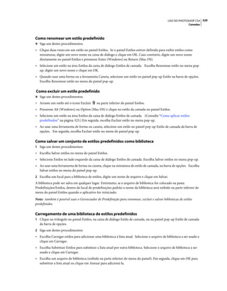 329USO DO PHOTOSHOP CS4
Camadas
Como renomear um estilo predefinido
❖ Siga um destes procedimentos:
• Clique duas vezes em um estilo no painel Estilos. Se o painel Estilos estiver definido para exibir estilos como
miniaturas, digite um novo nome na caixa de diálogo e clique em OK. Caso contrário, digite um novo nome
diretamente no painel Estilos e pressione Enter (Windows) ou Return (Mac OS).
• Selecione um estilo na área Estilos da caixa de diálogo Estilos de camada. Escolha Renomear estilo no menu pop-
up, digite um novo nome e clique em OK.
• Quando usar uma forma ou a ferramenta Caneta, selecione um estilo no painel pop-up Estilo na barra de opções.
Escolha Renomear estilo no menu do painel pop-up.
Como excluir um estilo predefinido
❖ Siga um destes procedimentos:
• Arraste um estilo até o ícone Excluir na parte inferior do painel Estilos.
• Pressione Alt (Windows) ou Option (Mac OS) e clique no estilo da camada no painel Estilos.
• Selecione um estilo na área Estilos da caixa de diálogo Estilos de camada. (Consulte “Como aplicar estilos
predefinidos” na página 323.) Em seguida, escolha Excluir estilo no menu pop-up.
• Ao usar uma ferramenta de forma ou caneta, selecione um estilo no painel pop-up Estilo de camada da barra de
opções. Em seguida, escolha Excluir estilo no menu do painel pop-up.
Como salvar um conjunto de estilos predefinidos como biblioteca
1 Siga um destes procedimentos:
• Escolha Salvar estilos no menu do painel Estilos.
• Selecione Estilos no lado esquerdo da caixa de diálogo Estilos de camada. Escolha Salvar estilos no menu pop-up.
• Ao usar uma ferramenta de forma ou caneta, clique na miniatura do estilo de camada, na barra de opções. Escolha
Salvar estilos no menu do painel pop-up.
2 Escolha um local para a biblioteca de estilos, digite um nome de arquivo e clique em Salvar.
A biblioteca pode ser salva em qualquer lugar. Entretanto, se o arquivo de biblioteca for colocado na pasta
Predefinições/Estilos, dentro do local de predefinições padrão o nome da biblioteca será exibido na parte inferior do
menu do painel Estilos quando o aplicativo for reiniciado.
Nota: também é possível usar o Gerenciador de Predefinição para renomear, excluir e salvar bibliotecas de estilos
predefinidos.
Carregamento de uma biblioteca de estilos predefinidos
1 Clique no triângulo no painel Estilos, na caixa de diálogo Estilo de camada, ou na painel pop-up Estilo de camada
da barra de opções.
2 Siga um destes procedimentos:
• Escolha Carregar estilos para adicionar uma biblioteca à lista atual. Selecione o arquivo de biblioteca a ser usado e
clique em Carregar.
• Escolha Substituir Estilos para substituir a lista atual por outra biblioteca. Selecione o arquivo de biblioteca a ser
usado e clique em Carregar.
• Escolha um arquivo de biblioteca (exibido na parte inferior do menu do painel). Em seguida, clique em OK para
substituir a lista atual ou clique em Anexar para adicioná-la.
 