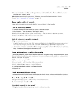 330USO DO PHOTOSHOP CS4
Camadas
3 Para retornar à biblioteca padrão de estilos predefinidos, escolha Redefinir estilos. Pode-se substituir a lista atual
ou anexar a ela a biblioteca padrão.
Nota: também é possível usar o Gerenciador de predefinição para carregar e redefinir bibliotecas de estilo.
Consulte “Sobre o Gerenciador de Predefinição” na página 42.
Como copiar estilos de camada
Copiar e colar estilos é um método simples de aplicar os mesmos efeitos a várias camadas.
Cópia de estilos entre camadas
1 No painel Camadas, selecione a camada que contém o estilo a ser copiado.
2 Escolha Camada > Estilo de camada > Copiar estilo de camada.
3 Selecione a camada de destino no painel e escolha Camada > Estilo de camada > Colar estilo de camada.
O estilo colado substitui o estilo existente nas camadas de destino.
Cópia de estilos entre camadas, arrastando
❖ Siga um destes procedimentos:
• No painel Camadas, arraste um único efeito de uma camada até outra para duplicá-lo ou arraste a barra Efeitos de
uma camada até outra para duplicar o estilo, com a tecla Alt (Windows) ou Option (Mac OS) pressionada.
• Arraste um ou mais efeitos do painel Camadas até a imagem para aplicar o estilo resultante à camada superior no
painel Camadas que contém pixels no ponto de aplicação.
Como redimensionar um efeito de camada
Um estilo de camada pode ter sido ajustado para uma resolução de destino e recursos de determinado tamanho. O uso
da opção Redimensionar Efeitos permite redimensionar os efeitos contidos no estilo de camada sem redimensionar o
objeto ao qual o estilo está aplicado.
1 Selecione a camada no painel Camadas.
2 Escolha Camada > Estilo de camada > Redimensionar efeitos.
3 Digite uma porcentagem ou arraste o controle deslizante.
4 Selecione Visualizar para visualizar as alterações na imagem.
5 Clique em OK.
Como remover efeitos de camada
É possível remover um efeito individual de um estilo aplicado em uma camada ou remover o estilo inteiro da camada.
Remoção de um efeito de um estilo
1 No painel Camadas, expanda o estilo de camada para visualizar os efeitos.
2 Arraste o efeito para o ícone Excluir .
Remoção de um estilo de uma camada
1 No painel Camadas, selecione a camada que contém o estilo a ser removido.
 