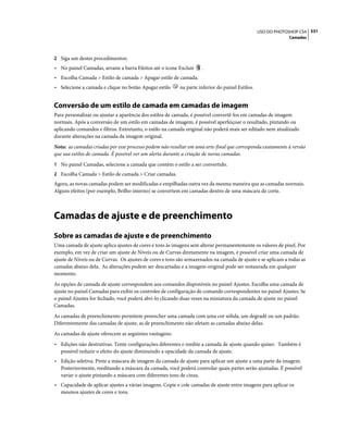 331USO DO PHOTOSHOP CS4
Camadas
2 Siga um destes procedimentos:
• No painel Camadas, arraste a barra Efeitos até o ícone Excluir .
• Escolha Camada > Estilo de camada > Apagar estilo de camada.
• Selecione a camada e clique no botão Apagar estilo na parte inferior do painel Estilos.
Conversão de um estilo de camada em camadas de imagem
Para personalizar ou ajustar a aparência dos estilos de camada, é possível convertê-los em camadas de imagem
normais. Após a conversão de um estilo em camadas de imagem, é possível aperfeiçoar o resultado, pintando ou
aplicando comandos e filtros. Entretanto, o estilo na camada original não poderá mais ser editado nem atualizado
durante alterações na camada da imagem original.
Nota: as camadas criadas por esse processo podem não resultar em uma arte-final que corresponda exatamente à versão
que usa estilos de camada. É possível ver um alerta durante a criação de novas camadas.
1 No painel Camadas, selecione a camada que contém o estilo a ser convertido.
2 Escolha Camada > Estilo de camada > Criar camadas.
Agora, as novas camadas podem ser modificadas e empilhadas outra vez da mesma maneira que as camadas normais.
Alguns efeitos (por exemplo, Brilho interno) se convertem em camadas dentro de uma máscara de corte.
Camadas de ajuste e de preenchimento
Sobre as camadas de ajuste e de preenchimento
Uma camada de ajuste aplica ajustes de cores e tons às imagens sem alterar permanentemente os valores de pixel. Por
exemplo, em vez de criar um ajuste de Níveis ou de Curvas diretamente na imagem, é possível criar uma camada de
ajuste de Níveis ou de Curvas. Os ajustes de cores e tons são armazenados na camada de ajuste e se aplicam a todas as
camadas abaixo dela. As alterações podem ser descartadas e a imagem original pode ser restaurada em qualquer
momento.
As opções de camada de ajuste correspondem aos comandos disponíveis no painel Ajustes. Escolha uma camada de
ajuste no painel Camadas para exibir os controles de configuração de comando correspondentes no painel Ajustes. Se
o painel Ajustes for fechado, você poderá abri-lo clicando duas vezes na miniatura da camada de ajuste no painel
Camadas.
As camadas de preenchimento permitem preencher uma camada com uma cor sólida, um degradê ou um padrão.
Diferentemente das camadas de ajuste, as de preenchimento não afetam as camadas abaixo delas.
As camadas de ajuste oferecem as seguintes vantagens:
• Edições não destrutivas. Tente configurações diferentes e reedite a camada de ajuste quando quiser. Também é
possível reduzir o efeito do ajuste diminuindo a opacidade da camada de ajuste.
• Edição seletiva. Pinte a máscara de imagem da camada de ajuste para aplicar um ajuste a uma parte da imagem.
Posteriormente, reeditando a máscara da camada, você poderá controlar quais partes serão ajustadas. É possível
variar o ajuste pintando a máscara com diferentes tons de cinza.
• Capacidade de aplicar ajustes a várias imagens. Copie e cole camadas de ajuste entre imagens para aplicar os
mesmos ajustes de cores e tons.
 