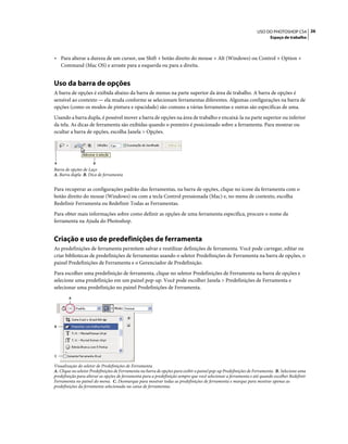 26USO DO PHOTOSHOP CS4
Espaço de trabalho
• Para alterar a dureza de um cursor, use Shift + botão direito do mouse + Alt (Windows) ou Control + Option +
Command (Mac OS) e arraste para a esquerda ou para a direita.
Uso da barra de opções
A barra de opções é exibida abaixo da barra de menus na parte superior da área de trabalho. A barra de opções é
sensível ao contexto — ela muda conforme se selecionam ferramentas diferentes. Algumas configurações na barra de
opções (como os modos de pintura e opacidade) são comuns a várias ferramentas e outras são específicas de uma.
Usando a barra dupla, é possível mover a barra de opções na área de trabalho e encaixá-la na parte superior ou inferior
da tela. As dicas de ferramenta são exibidas quando o ponteiro é posicionado sobre a ferramenta. Para mostrar ou
ocultar a barra de opções, escolha Janela > Opções.
Barra de opções de Laço
A. Barra dupla B. Dica de ferramenta
Para recuperar as configurações padrão das ferramentas, na barra de opções, clique no ícone da ferramenta com o
botão direito do mouse (Windows) ou com a tecla Control pressionada (Mac) e, no menu de contexto, escolha
Redefinir Ferramenta ou Redefinir Todas as Ferramentas.
Para obter mais informações sobre como definir as opções de uma ferramenta específica, procure o nome da
ferramenta na Ajuda do Photoshop.
Criação e uso de predefinições de ferramenta
As predefinições de ferramenta permitem salvar e reutilizar definições de ferramenta. Você pode carregar, editar ou
criar bibliotecas de predefinições de ferramentas usando o seletor Predefinições de Ferramenta na barra de opções, o
painel Predefinições de Ferramenta e o Gerenciador de Predefinição.
Para escolher uma predefinição de ferramenta, clique no seletor Predefinições de Ferramenta na barra de opções e
selecione uma predefinição em um painel pop-up. Você pode escolher Janela > Predefinições de Ferramenta e
selecionar uma predefinição no painel Predefinições de Ferramenta.
Visualização do seletor de Predefinições de Ferramenta
A. Clique no seletor Predefinições de Ferramenta na barra de opções para exibir o painel pop-up Predefinições de Ferramenta. B. Selecione uma
predefinição para alterar as opções de ferramenta para a predefinição sempre que você selecionar a ferramenta e até quando escolher Redefinir
Ferramenta no painel do menu. C. Desmarque para mostrar todas as predefinições de ferramenta e marque para mostrar apenas as
predefinições da ferramenta selecionada na caixa de ferramentas.
A B
A
B
C
 