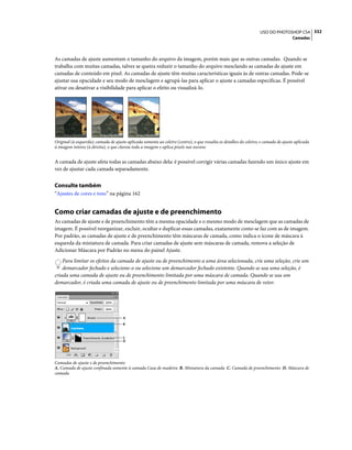 332USO DO PHOTOSHOP CS4
Camadas
As camadas de ajuste aumentam o tamanho do arquivo da imagem, porém mais que as outras camadas. Quando se
trabalha com muitas camadas, talvez se queira reduzir o tamanho do arquivo mesclando as camadas de ajuste em
camadas de conteúdo em pixel. As camadas de ajuste têm muitas características iguais às de outras camadas. Pode-se
ajustar sua opacidade e seu modo de mesclagem e agrupá-las para aplicar o ajuste a camadas específicas. É possível
ativar ou desativar a visibilidade para aplicar o efeito ou visualizá-lo.
Original (à esquerda); camada de ajuste aplicada somente ao celeiro (centro), o que ressalta os detalhes do celeiro; e camada de ajuste aplicada
à imagem inteira (à direita), o que clareia toda a imagem e aplica pixels nas nuvens
A camada de ajuste afeta todas as camadas abaixo dela: é possível corrigir várias camadas fazendo um único ajuste em
vez de ajustar cada camada separadamente.
Consulte também
“Ajustes de cores e tons” na página 162
Como criar camadas de ajuste e de preenchimento
As camadas de ajuste e de preenchimento têm a mesma opacidade e o mesmo modo de mesclagem que as camadas de
imagem. É possível reorganizar, excluir, ocultar e duplicar essas camadas, exatamente como se faz com as de imagem.
Por padrão, as camadas de ajuste e de preenchimento têm máscaras de camada, como indica o ícone de máscara à
esquerda da miniatura de camada. Para criar camadas de ajuste sem máscaras de camada, remova a seleção de
Adicionar Máscara por Padrão no menu do painel Ajuste.
Para limitar os efeitos da camada de ajuste ou de preenchimento a uma área selecionada, crie uma seleção, crie um
demarcador fechado e selecione-o ou selecione um demarcador fechado existente. Quando se usa uma seleção, é
criada uma camada de ajuste ou de preenchimento limitada por uma máscara de camada. Quando se usa um
demarcador, é criada uma camada de ajuste ou de preenchimento limitada por uma máscara de vetor.
Camadas de ajuste e de preenchimento
A. Camada de ajuste confinada somente à camada Casa de madeira B. Miniatura da camada C. Camada de preenchimento D. Máscara de
camada
A
D
C
B
 