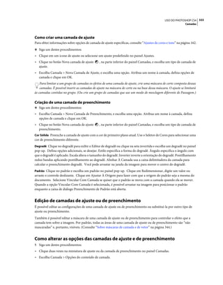 333USO DO PHOTOSHOP CS4
Camadas
Como criar uma camada de ajuste
Para obter informações sobre opções de camada de ajuste específicas, consulte “Ajustes de cores e tons” na página 162.
❖ Siga um destes procedimentos:
• Clique em um ícone de ajuste ou selecione um ajuste predefinido no painel Ajustes.
• Clique no botão Nova camada de ajuste , na parte inferior do painel Camadas, e escolha um tipo de camada de
ajuste.
• Escolha Camada > Nova Camada de Ajuste, e escolha uma opção. Atribua um nome à camada, defina opções de
camada e clique em OK.
Para limitar a um grupo de camadas os efeitos de uma camada de ajuste, crie uma máscara de corte composta dessas
camadas. É possível inserir as camadas de ajuste na máscara de corte ou na base dessa máscara. O ajuste se limitará
às camadas contidas no grupo. (Ou crie um grupo de camadas que use um modo de mesclagem diferente de Passagem.)
Criação de uma camada de preenchimento
❖ Siga um destes procedimentos:
• Escolha Camada > Nova Camada de Preenchimento, e escolha uma opção. Atribua um nome à camada, defina
opções de camada e clique em OK.
• Clique no botão Nova camada de ajuste , na parte inferior do painel Camadas, e escolha um tipo de camada de
preenchimento.
Cor Sólida Preenche a camada de ajuste com a cor de primeiro plano atual. Use o Seletor de Cores para selecionar uma
cor de preenchimento diferente.
Degradê Clique no degradê para exibir o Editor de degradê ou clique na seta invertida e escolha um degradê no painel
pop-up. Defina opções adicionais, se desejar. Estilo especifica a forma do degradê. Ângulo especifica o ângulo com
que o degradê é aplicado. Escala altera o tamanho do degradê. Inverter inverte a orientação do degradê. Pontilhamento
reduz bandas aplicando pontilhamento ao degradê. Alinhar À Camada usa a caixa delimitadora da camada para
calcular o preenchimento degradê. Você pode arrastar na janela da imagem para mover o centro do degradê.
Padrão Clique no padrão e escolha um padrão no painel pop-up. Clique em Redimensionar, digite um valor ou
arraste o controle deslizante. Clique em Ajustar À Origem para fazer com que a origem do padrão seja a mesma do
documento. Selecione Vincular Com Camada se quiser que o padrão se mova com a camada quando ela se mover.
Quando a opção Vincular Com Camada é selecionada, é possível arrastar na imagem para posicionar o padrão
enquanto a caixa de diálogo Preenchimento de Padrão está aberta.
Edição de camadas de ajuste ou de preenchimento
É possível editar as configurações de uma camada de ajuste ou de preenchimento ou substituí-la por outro tipo de
ajuste ou preenchimento.
Também é possível editar a máscara de uma camada de ajuste ou de preenchimento para controlar o efeito que a
camada tem sobre a imagem. Por padrão, todas as áreas de uma camada de ajuste ou de preenchimento são “não
mascaradas” e, portanto, visíveis. (Consulte “Sobre máscaras de camada e de vetor” na página 344.)
Como alterar as opções das camadas de ajuste e de preenchimento
1 Siga um destes procedimentos:
• Clique duas vezes na miniatura de ajuste ou da camada de preenchimento no painel Camadas.
• Escolha Camada > Opções do conteúdo de camada.
 