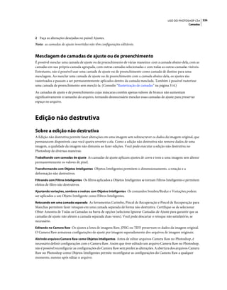 334USO DO PHOTOSHOP CS4
Camadas
2 Faça as alterações desejadas no painel Ajustes.
Nota: as camadas de ajuste invertidas não têm configurações editáveis.
Mesclagem de camadas de ajuste ou de preenchimento
É possível mesclar uma camada de ajuste ou de preenchimento de várias maneiras: com a camada abaixo dela, com as
camadas em sua própria camada agrupada, com outras camadas selecionadas e com todas as outras camadas visíveis.
Entretanto, não é possível usar uma camada de ajuste ou de preenchimento como camada de destino para uma
mesclagem. Ao mesclar uma camada de ajuste ou de preenchimento com a camada abaixo dela, os ajustes são
rasterizados e passam a ser permanentemente aplicados dentro da camada mesclada. Também é possível rasterizar
uma camada de preenchimento sem mesclá-la. (Consulte “Rasterização de camadas” na página 314.)
As camadas de ajuste e de preenchimento cujas máscaras contêm apenas valores de branco não aumentam
significativamente o tamanho do arquivo, tornando desnecessário mesclar essas camadas de ajuste para preservar
espaço no arquivo.
Edição não destrutiva
Sobre a edição não destrutiva
A Edição não destrutiva permite fazer alterações em uma imagem sem sobrescrever os dados da imagem original, que
permanecem disponíveis caso você queira reverter a ela. Como a edição não destrutiva não remove dados de uma
imagem, a qualidade da imagem não dimuniu ao fazer edições. Você pode executar a edição não destrutiva no
Photoshop de diversas maneiras:
Trabalhando com camadas de ajuste As camadas de ajuste aplicam ajustes de cores e tons a uma imagem sem alterar
permanentemente os valores de pixel.
Transformando com Objetos Inteligentes Objetos Inteligentes permitem o dimensionamento, a rotação e a
deformação não destrutivos.
Filtrando com Filtros Inteligentes Os filtros aplicados a Objetos Inteligentes se tornam Filtros Inteligentes e permitem
efeitos de filtro não destrutivos.
Ajustando variações, sombras e realces com Objetos Inteligentes Os comandos Sombra/Realce e Variações podem
ser aplicados a um Objeto Inteligente como Filtros Inteligentes.
Retocando em uma camada separada As ferramentas Carimbo, Pincel de Recuperação e Pincel de Recuperação para
Manchas permitem fazer retoques em uma camada separada de forma não destrutiva. Certifique-se de selecionar
Obter Amostra de Todas as Camadas na barra de opções (selecione Ignorar Camadas de Ajuste para garantir que as
camadas de ajuste não afetem a camada separada duas vezes). Você pode descartar o retoque não satisfatório, se
necessário.
Editando no Camera Raw Os ajustes a lotes de imagens Raw, JPEG ou TIFF preservam os dados da imagem original.
O Camera Raw armazena configurações de ajuste por imagem separadamente dos arquivos de imagem originais.
Abrindo arquivos Camera Raw como Objetos Inteligentes Antes de editar arquivos Camera Raw no Photoshop, é
necessário definir configurações com o Camera Raw. Assim que tiver editado um arquivo Camera Raw no Photoshop,
não é possível reconfigurar as configurações do Camera Raw sem perder as alterações. A abertura dos arquivos Camera
Raw no Photoshop como Objetos Inteligentes permite reconfigurar as configurações do Camera Raw a qualquer
momento, mesmo após editar o arquivo.
 