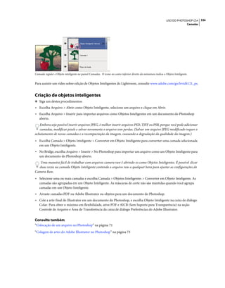 336USO DO PHOTOSHOP CS4
Camadas
Camada regular e Objeto inteligente no painel Camadas. O ícone no canto inferior direito da miniatura indica o Objeto Inteligente.
Para assistir um vídeo sobre edição de Objetos Inteligentes do Lightroom, consulte www.adobe.com/go/lrvid4121_ps.
Criação de objetos inteligentes
❖ Siga um destes procedimentos:
• Escolha Arquivo > Abrir como Objeto Inteligente, selecione um arquivo e clique em Abrir.
• Escolha Arquivo > Inserir para importar arquivos como Objetos Inteligentes em um documento do Photoshop
aberto.
Embora seja possível inserir arquivos JPEG, é melhor inserir arquivos PSD, TIFF ou PSB, porque você pode adicionar
camadas, modificar pixels e salvar novamente o arquivo sem perdas. (Salvar um arquivo JPEG modificado requer o
achatamento de novas camadas e a recompactação da imagem, causando a degradação da qualidade da imagem.)
• Escolha Camada > Objeto Inteligente > Converter em Objeto Inteligente para converter uma camada selecionada
em um Objeto Inteligente.
• No Bridge, escolha Arquivo > Inserir > No Photoshop para importar um arquivo como um Objeto Inteligente para
um documento do Photoshop aberto.
Uma maneira fácil de trabalhar com arquivos camera raw é abrindo-os como Objetos Inteligentes. É possível clicar
duas vezes na camada Objeto Inteligente contendo o arquivo raw a qualquer hora para ajustar as configurações do
Camera Raw.
• Selecione uma ou mais camadas e escolha Camada > Objetos Inteligentes > Converter em Objeto Inteligente. As
camadas são agrupadas em um Objeto Inteligente. As máscaras de corte não são mantidas quando você agrupa
camadas em um Objeto Inteligente.
• Arraste camadas PDF ou Adobe Illustrator ou objetos para um documento do Photoshop.
• Cole a arte-final do Illustrator em um documento do Photoshop, e escolha Objeto Inteligente na caixa de diálogo
Colar. Para obter o máximo em flexibilidade, ative PDF e AICB (Sem Suporte para Transparência) na seção
Controle de Arquivo e Área de Transferência da caixa de diálogo Preferências do Adobe Illustrator.
Consulte também
“Colocação de um arquivo no Photoshop” na página 71
“Colagem de artes do Adobe Illustrator no Photoshop” na página 73
 